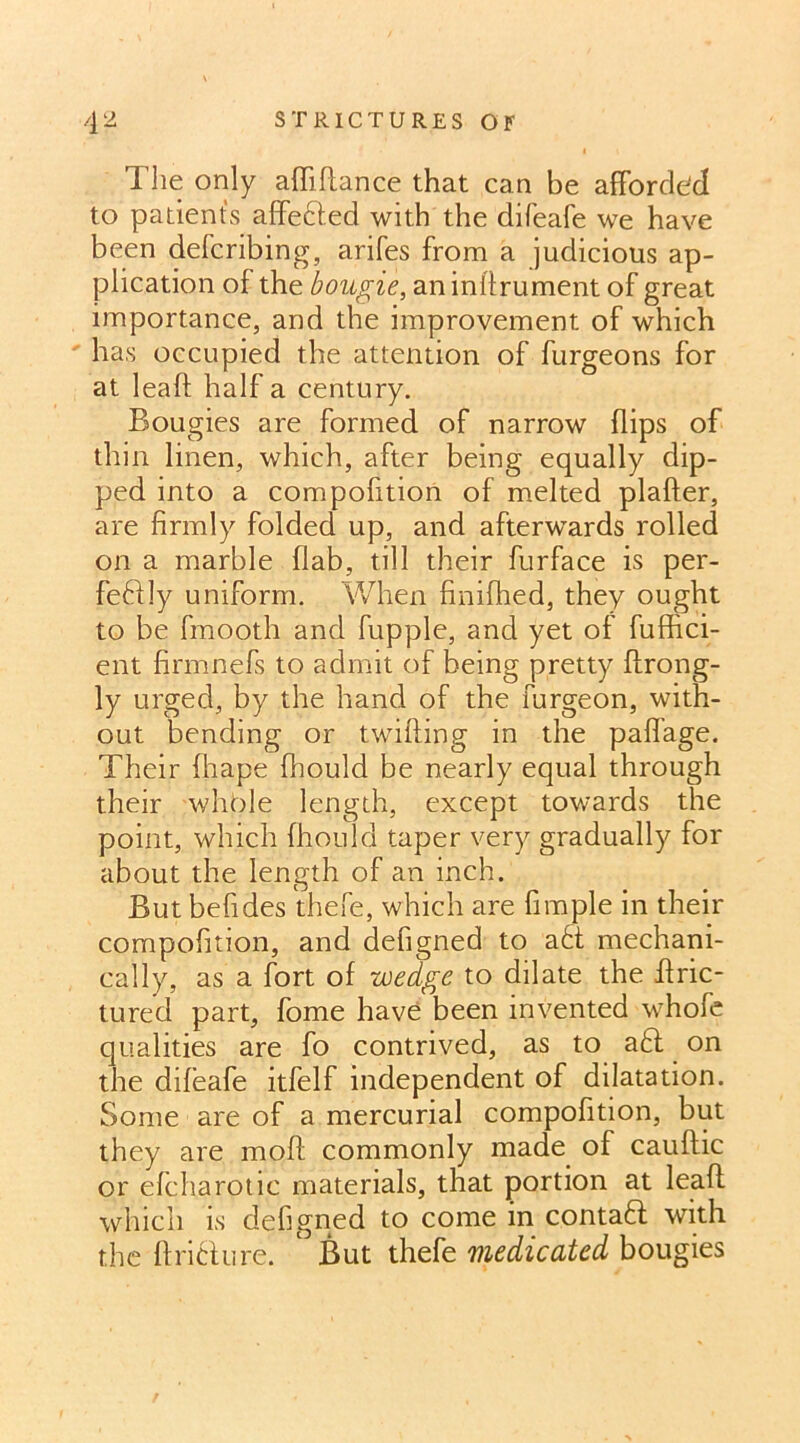 The only affiflance that can be afforded to patients affefted with the difeafe we have been deferibing, arifes from a judicious ap- plication of the bougie, an inftrument of great importance, and the improvement of which has occupied the attention of furgeons for at leaft half a century. Bougies are formed of narrow flips of thin linen, which, after being equally dip- ped into a compofition of melted plafter, are firmly folded up, and afterwards rolled on a marble flab, till their furface is per- feftly uniform. When finifhed, they ought to be fmooth and fupple, and yet of fuffici- ent firmnefs to admit of being pretty ftrong- ly urged, by the hand of the furgeon, with- out bending or twifting in the paffage. Their fhape fhould be nearly equal through their whole length, except towards the point, which fhould taper very gradually for about the length of an inch. But befides thefe, which are fimple in their compofition, and defigned to a£t mechani- cally, as a fort of wedge to dilate the ffric- tured part, fome have been invented whofe qualities are fo contrived, as to aft on the difeafe itfelf independent of dilatation. Some are of a mercurial compofition, but they are moft commonly made of cauftic or efcharotic materials, that portion at leaf! which is defigned to come in contaft with the ft rift u re. ‘ But thefe medicated bougies