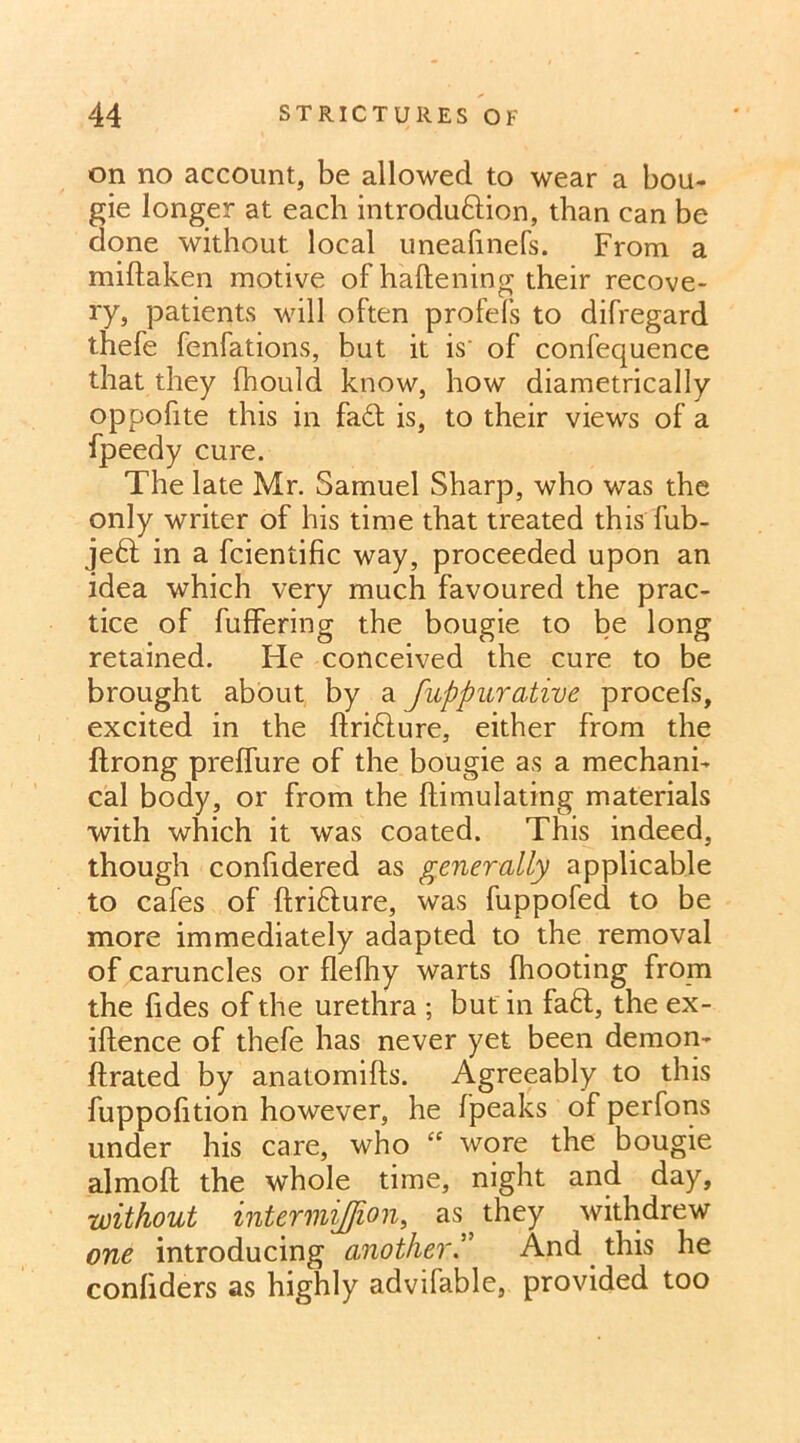 on no account, be allowed to wear a bou- gie longer at each introdudion, than can be done without local uneafinefs. From a miflaken motive of haftening their recove- ry, patients will often profels to difregard thefe fenfations, but it is of confequence that they fhould know, how diametrically oppofite this in fad; is, to their views of a fpeedy cure. The late Mr. Samuel Sharp, who was the only writer of his time that treated this fub- jed in a fcientific way, proceeded upon an idea which very much favoured the prac- tice of fuffering the bougie to be long retained. He conceived the cure to be brought about by a fuppurative procefs, excited in the ftridure, either from the ftrong preffure of the bougie as a mechani- cal body, or from the ftimulating materials with which it was coated. This indeed, though conlidered as generally applicable to cafes of ftridure, was fuppofed to be more immediately adapted to the removal of caruncles or flefhy warts {hooting from the fides of the urethra ; but in fad, the ex- iftence of thefe has never yet been demon- ftrated by anatomifts. Agreeably to this fuppofition however, he fpeaks of perfons under his care, who iC wore the bougie almoft the whole time, night and day, without intermiffion, as they withdrew one introducing another.” And this he confiders as highly advifable, provided too