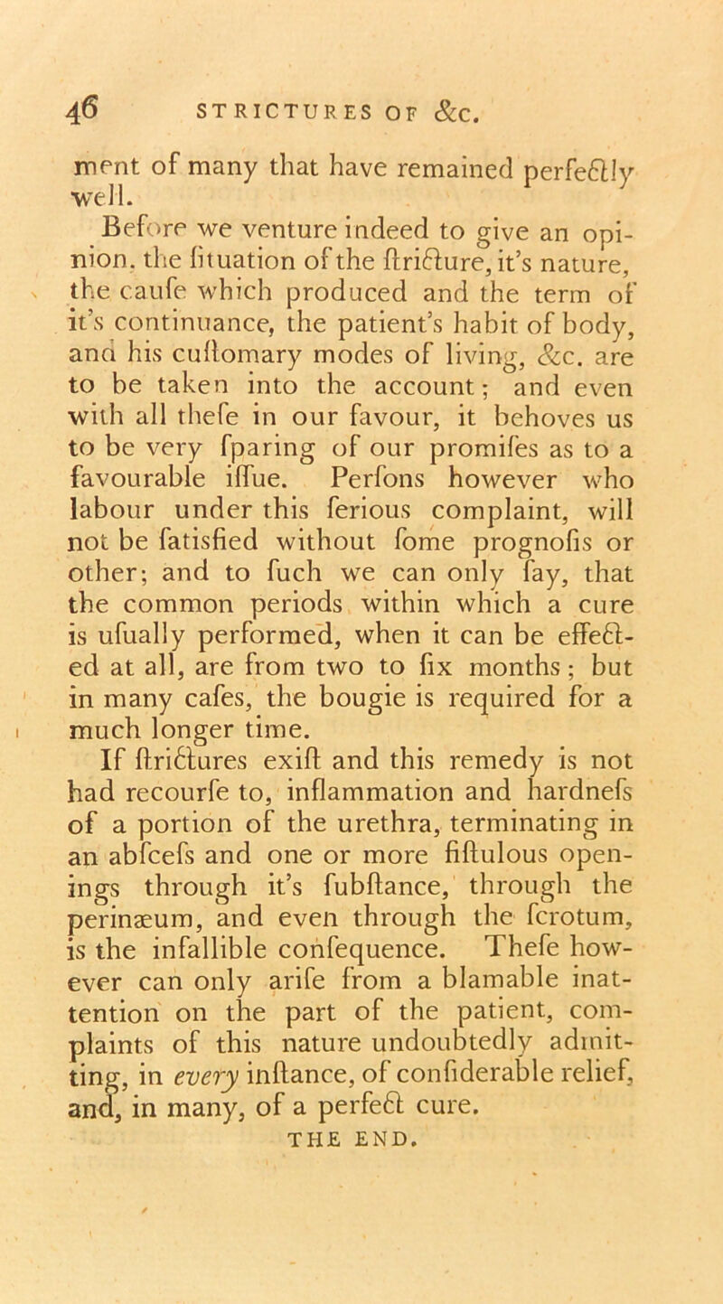 merit of many that have remained perfe&ly well. Before we venture indeed to give an opi- nion. the lituation of the ftri&ure, it’s nature the caufe which produced and the term of it’s continuance, the patient’s habit of body, and his cullomary modes of living, &c. are to be taken into the account; and even with all thefe in our favour, it behoves us to be very fparing of our promifes as to a favourable iffue. Perfons however who labour under this ferious complaint, will not be fatisfied without fome prognofis or other; and to fuch we can only lay, that the common periods within which a cure is ufually performed, when it can be effeft- ed at all, are from two to fix months ; but in many cafes, the bougie is required for a much longer time. If ftri6tures exift and this remedy is not had recourfe to, inflammation and hardnefs of a portion of the urethra, terminating in an abfcefs and one or more fiftulous open- ings through it’s fubftance, through the perinaeum, and even through the fcrotum, is the infallible confequence. Thefe how- ever can only arife from a blamable inat- tention on the part of the patient, com- plaints of this nature undoubtedly admit- ting, in every inftance, of confiderable relief, and, in many, of a perfeft cure. THE END.