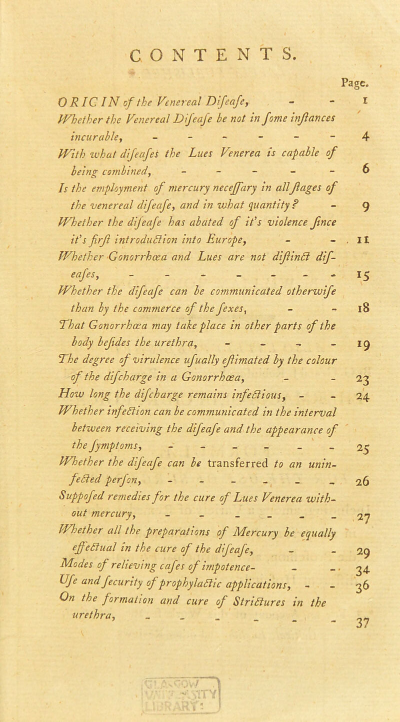 CONTENTS. 0 RIG IN of the Venereal Difeafe, Whether the Venereal Difeafe be not in fome inflances incurable, - With what difeafes the Lues Venerea is capable of being combined, - Is the employment of mercury neceffary in allJlages of the venereal difeafe, and in what quantity ? Whether the dijeafe has abated of it's violence Jince it’s firjl introduction into Europe, Whether Gonorrhoea and Lues are not diflinCt dif- eafes, - - - - Whether the difeafe can be communicated otherwife than by the commerce of the fexes, 'That Gonorrhoea may take place in other parts of the body befides the urethra, - The degree of virulence ufually ejlimated by the colour of the dif charge in a Gonorrhoea, How long the difcharge remains infectious, - Whether infection can be communicated in the interval between receiving the difeafe and the appearance of the fymptoms, - - Whether the difeafe can be transferred to an unin- feCied perfon, - Suppofed remedies for the cure of Lues Venerea with- out mercury, - _ Whether all the preparations of Mercury be equally effectual in the cure of the difeafe, Modes of relieving cafes of impotence- Ufe and fecurity of prophylactic applications, - On the formation and cure of Strictures in the urethra, _ Page. I ✓ 4 6 9 ii i5 18 *9 23 24 25 26 27 29 34 36 37 ■. VkY - )