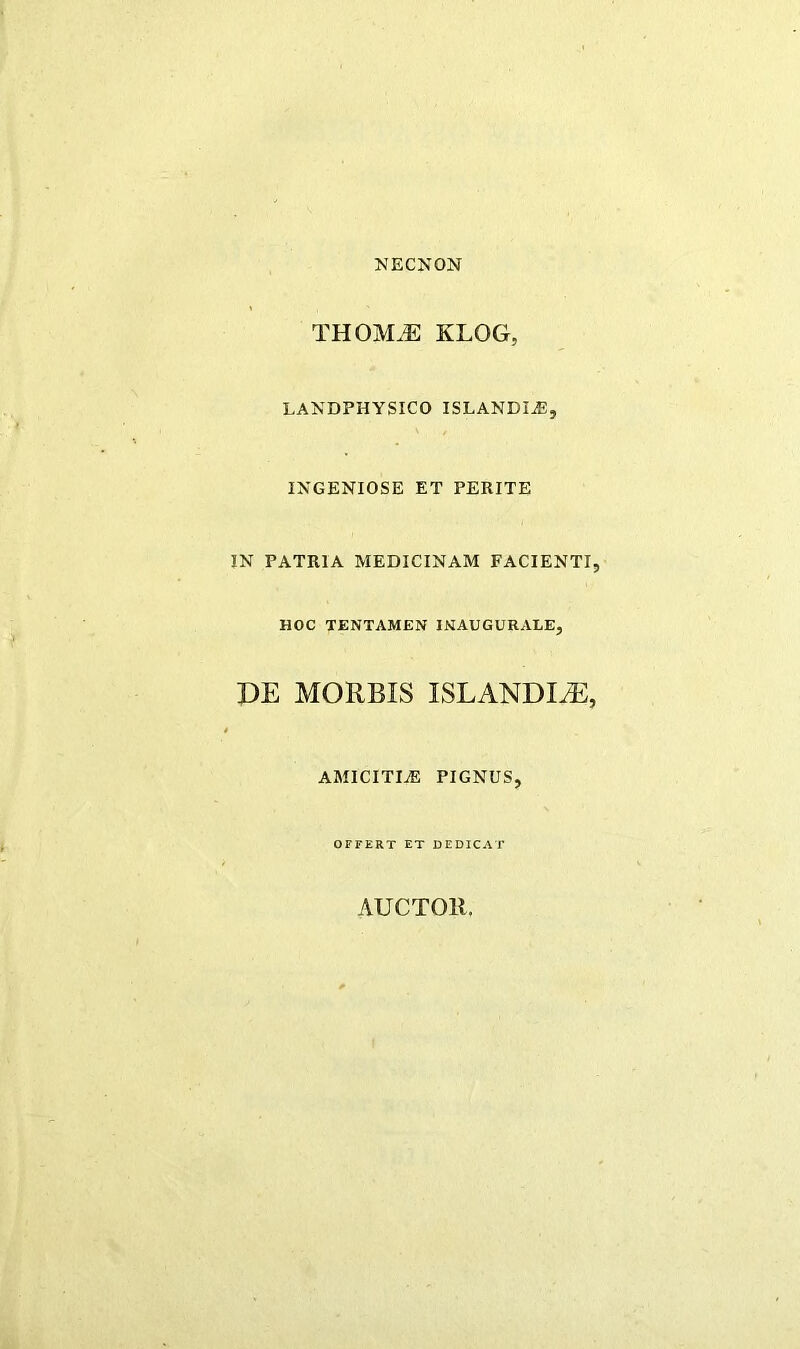 NECNON THOM.^: KLOG, LAXDPHYSICO ISLANDI^, INGENIOSE ET PERITE IN PATRIA MEDICINAM FACIENTI, HOC TENTAMEN INAUGURALE, DE MORBIS ISLANDI^, AMICITIiE PIGNUS, OFFERT ET DEDICAT