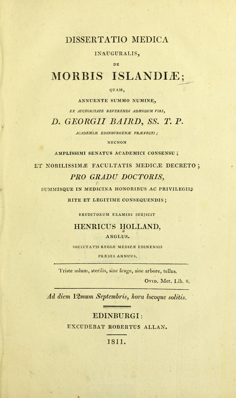 INAUGURALIS, DE MORBIS ISLANDI^^ QUAM, ANNUENTE SUMMO NUMINEj EX AUCTORITATE REVERENDI ADMODUM VIRI, D. GEORGII BAIRD, SS. T. P. ACADEMIM EDINBURGEN/E PROFECTI; NECNON AMPLISSIMI SENATUS ACADEMICI CONSENSU ; ET NOBILISSIMiE FACULTATIS MEDICiE DECRETO J PRO GRADU DOCTORIS, SUMMISQUE IN MEDICINA HONORIBUS AC PRIVILEGIIS RITE ET LEGITIME CONSEQUENDIS; ERUDITORUM EXAMINI SUBJICIT HENRICUS HOLLAND, ANGLUS. SOCIETATIS REGIIE MEDICIE EDINENSIS PRAiSES ANNUUS. Triste solum, sterilis, sine fruge, sine arbore, tellus. OviD. Met. Lib. 8. Ad diem 12mum Septembris, hora locoque solitis. EDINBURGI: EXCUDEBAT ROBERTUS ALLAN. 1811