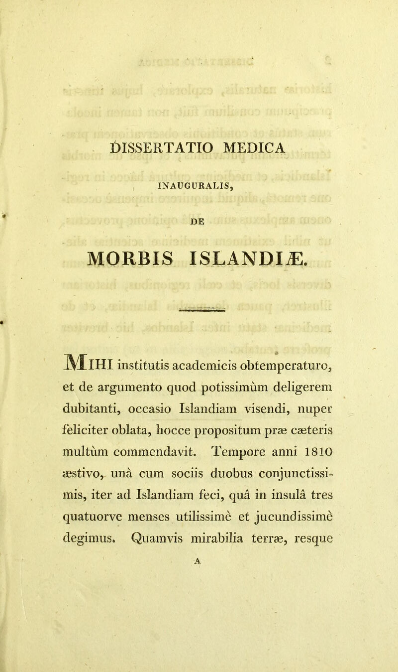 INAUGURALIS, DE MORBIS ISLANDI^. Mihi institutis academicis obtemperaturo, et de argumento quod potissimum deligerem dubitanti, occasio Islandiam visendi, nuper feliciter oblata, hocce propositum prae caeteris multum commendavit. Tempore anni 1810 aestivo, una cum sociis duobus conjunctissi- mis, iter ad Islandiam feci, qua in insula tres quatuorve menses utilissime et jucundissime degimus. Quamvis mirabilia terrae, resque