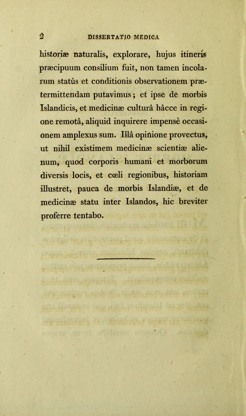 historiaB naturalis, explorare, hujus itineris praecipuum consilium fuit, non tamen incola- rum status et conditionis observationem prae- termittendam putavimus; et ipse dC morbis Islandicis, et medicinae cultura hacce in regi- one remota, aliquid inquirere impense occasi- onem amplexus sum. Illa opinione provectus, ut nihil existimem medicinae scientiae ahe- num, quod corporis humani et morborum diversis locis, et coeli regionibus, historiam illustret, pauca de morbis Islandiae, et de medicinae statu inter Islandos, hic breviter proferre tentabo.