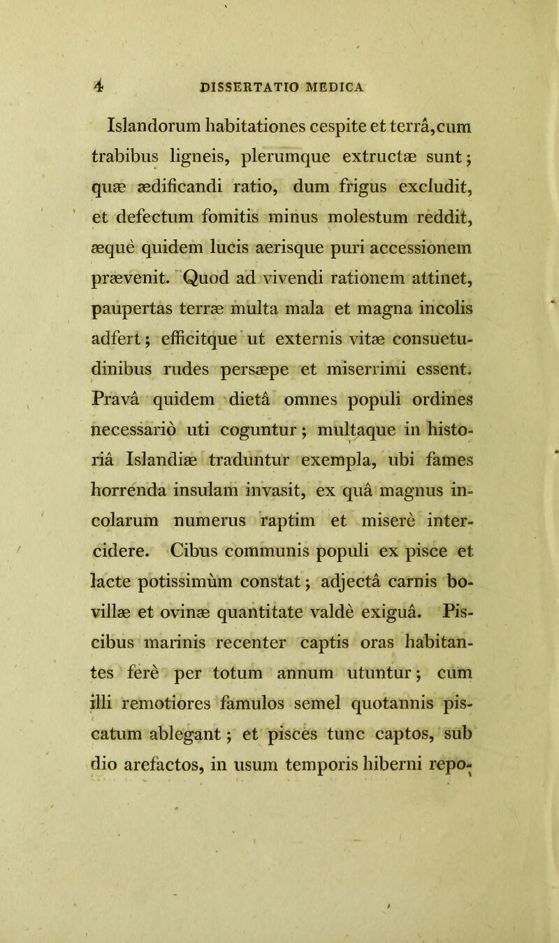 Islandorum habitationes cespite et terra,cum trabibus ligneis, plerumque extructae sunt; quae aedificandi ratio, dum frigus excludit, et defectum fomitis minus molestum reddit, aeque quidem luCis aerisque puri accessionem praevenit. Quod ad vivendi rationem attinet, paupertas terrae multa mala et magna incolis adfert; efficitque'ut externis vitae consuetu- dinibus rudes persaepe et miserrimi essent. Prava quidem diet^ omnes populi ordines necessario uti coguntur; multaque in histo- ria Islandiae traduntur exempla, ubi fames horrenda insulam invasit, ex qua magnus in- colarum numerus 'raptim et misere inter- cidere. Cibus communis populi ex pisce et lacte potissimum constat; adjecta carnis bo- villae et ovinae quantitate valde exigua. Pis- cibus marinis recenter captis oras habitan- tes fere per totum annum utuntur; cum illi remotiores famulos semel quotannis pis- catum ablegant; et pisces tunc captos, sub dio arefactos, in usum temporis hiberni repo-