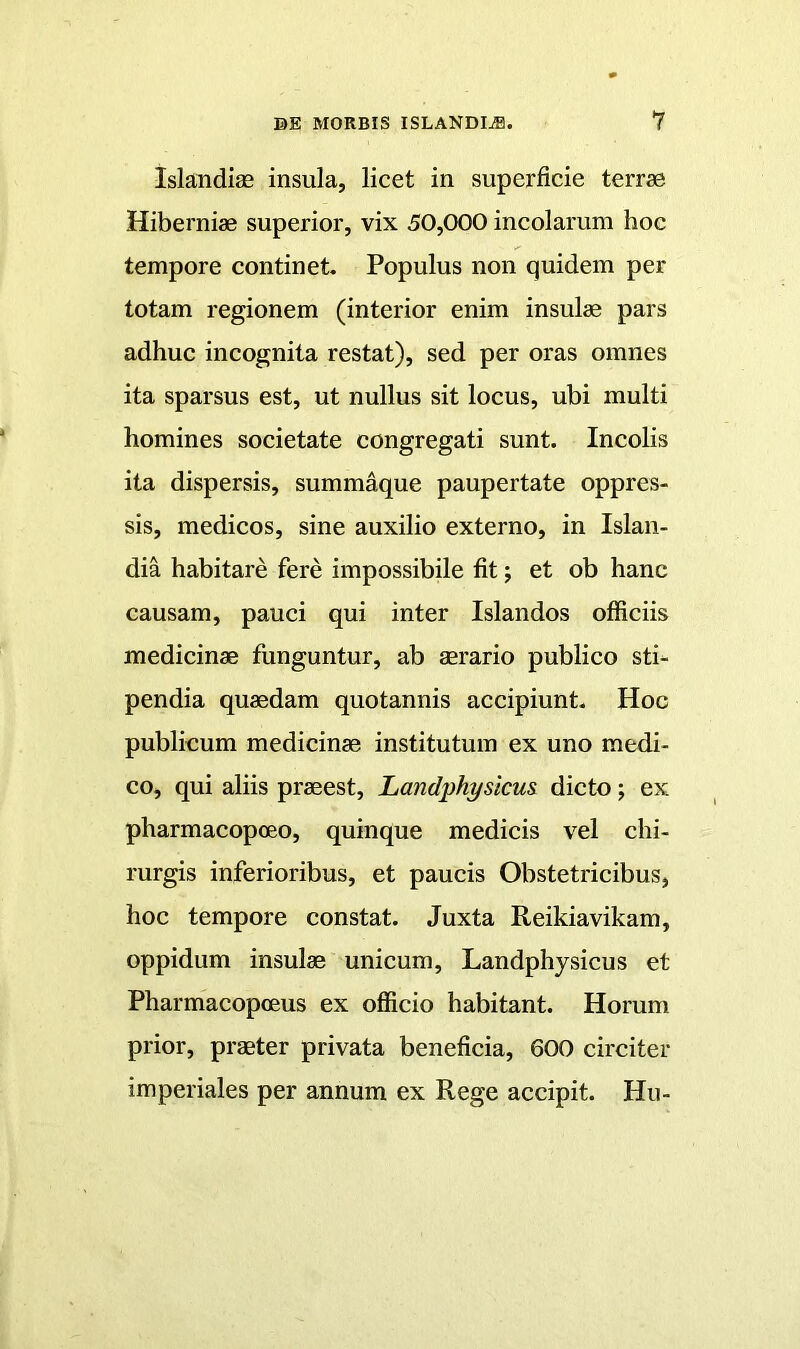 Islandise insula, licet in superficie terrae Hiberniae superior, vix 50,000 incolarum hoc tempore continet. Populus non quidem per totam regionem (interior enim insulae pars adhuc incognita restat), sed per oras omnes ita sparsus est, ut nullus sit locus, ubi multi homines societate congregati sunt. Incolis ita dispersis, summaque paupertate oppres- sis, medicos, sine auxilio externo, in Islan- dia habitare fere impossibile fit; et ob hanc causam, pauci qui inter Islandos officiis medicinae funguntur, ab aerario publico sti- pendia quaedam quotannis accipiunt. Hoc publicum medicinae institutum ex uno medi- co, qui aliis praeest, Landphysicu& dicto; ex pharmacopoeo, quinque medicis vel chi- rurgis inferioribus, et paucis Obstetricibus, hoc tempore constat. Juxta Reikiavikam, oppidum insulae unicum, Landphysicus et Pharmaeopoeus ex officio habitant. Horum prior, praeter privata benefieia, 600 circiter imperiales per annum ex Rege accipit. Hu-