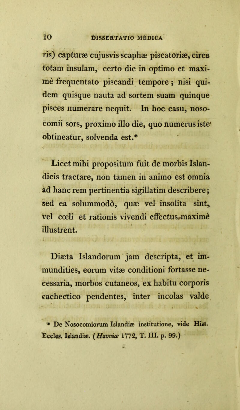 ris) capturae cujusvis scaphae piscatoriae, circa totam insulam, certo die in optimo et maxi- me frequentato piscandi tempore; nisi qui- dem quisque nauta ad sortem suam quinque pisces numerare nequit. In hoc casu, noso- comii sors, proximo illo die, quo numerus iste' obtineatur, solvenda est.* Licet mihi propositum fuit de morbis Islan- dicis tractare, non tamen in animo est omnia ad hanc rem pertinentia sigillatim describere; sed ea solummodo, quae vel insolita sint» vel coeli et rationis vivendi effectus#maxime illustrent. Diaeta Islandorum jam descripta, et im- mundities, eorum vitae conditioni fortasse ne- cessaria, morbos cutaneos, ex habitu corporis cachectico pendentes, inter incolas valde * De Nosocomiorum Islandiae institutione, vide Hist. Ecclee. Islandiae. (Havniee 1772, T. III. p. 99.)