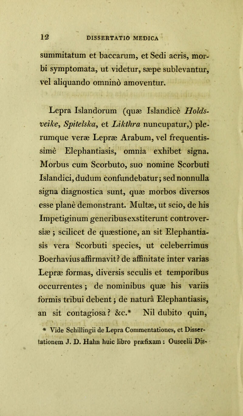 summitatum et baccarum, et Sedi aeris, mor- bi symptomata, ut videtur, saepe sublevantur, vel aliquando omnino amoventur. Lepra Islandorum (quae Islandice Holds- veike, Spitelska, et Likthra nuncupatur,) ple- rumque verae Leprae Arabum, vel frequentis- sime Elephantiasis, omnia exhibet signa. Morbus cum Scorbuto, suo nomine Scorbuti Islandici, dudum confundebatur; sed nonnulla signa diagnostica sunt, quae morbos diversos esse plane demonstrant. Multae, ut scio, de his Impetiginum generibus exstiterunt controver- siae ; scilicet de quaestione, an sit Elephantia- sis vera Scorbuti species, ut celeberrimus Boerhaviusaffirmavit? de affinitate inter varias Leprae formas, diversis seculis et temporibus occurrentes; de nominibus quae his variis formis tdbui debent; de natura Elephantiasis, an sit contagiosa ? &c.* Nil dubito quin, * Vide Schillingii de Lepra Commentationes, et Disser- tationem J. D. Hahn huic libro praefixam: Ouseelii Dis-