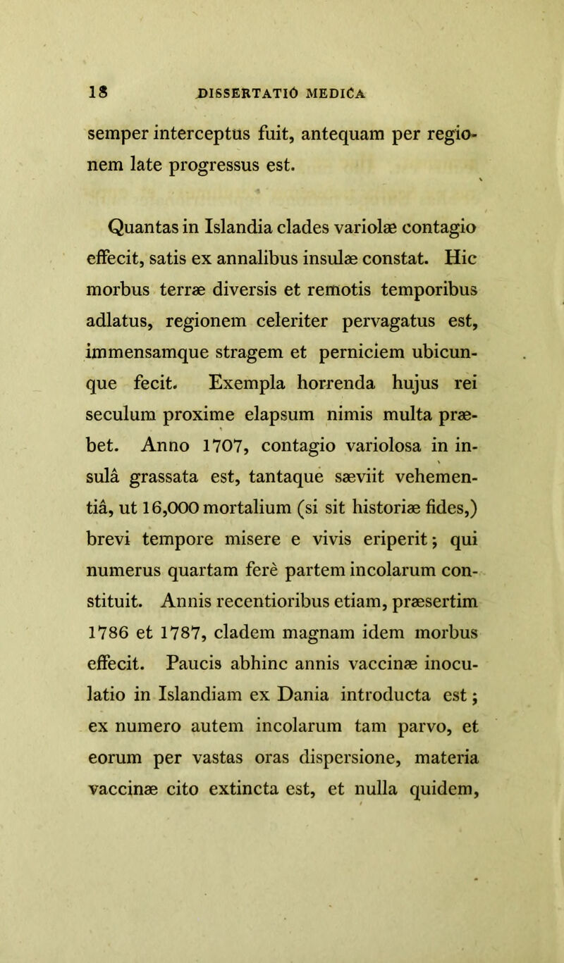 semper interceptus fuit, antequam per regio- nem late progressus est. Quantas in Islandia clades variolae contagio effecit, satis ex annalibus insulae constat. Hic morbus terrae diversis et remotis temporibus adlatus, regionem celeriter pervagatus est, immensamque stragem et perniciem ubicun- que fecit. Exempla horrenda hujus rei seculum proxime elapsum nimis multa prae- bet. Anno 1707, contagio variolosa in in- sula grassata est, tantaque saeviit vehemen- tia, ut 16,000 mortalium (si sit historiae fides,) brevi tempore misere e vivis eriperit; qui numerus quartam fere partem incolarum con- stituit. Annis recentioribus etiam, praesertim 1786 et 1787, cladem magnam idem morbus effecit. Paucis abhinc annis vaccinae inocu- latio in Islandiam ex Dania introducta est j ex numero autem incolarum tam parvo, et eorum per vastas oras dispersione, materia vaccinae cito extincta est, et nulla quidem.