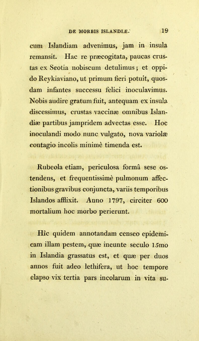 cum Islandiam advenimus, jam in insula remansit. Hac re praecogitata, paucas crus- tas ex Scotia nobiscum detulimus; et oppi- do Reykiaviano, ut primum fieri potuit, quos- dam infantes successu felici inoculavimus. Nobis audire gratum fuit, antequam ex insula discessimus, crustas vaccina omnibus Islan- diae partibus jampridem advectas esse. Hoc inoculandi modo nunc vulgato, nova variolae contagio incolis minime timenda est. Rubeola etiam, periculosa forma sese os- tendens, et frequentissime pulmonum affec- tionibus gravibus conjuncta, variis temporibus Islandos afflixit. Anno 1797, circiter 600 mortalium hoc morbo perierunt. Hic quidem annotandam censeo epidemi- cam illam pestem, quae ineunte seculo 15mo in Islandia grassatus est, et quae per duos annos fuit adeo lethifera, ut hoc tempore elapso vix tertia pars incolarum in vita su-