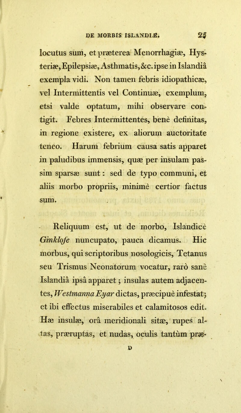 locutus sum, et praeterea Menorrhagiae, Hys- teriae. Epilepsiae, Asthmatis,&c. ipse in Islandia exempla vidi. Non tamen febris idiopathicae, vel Intermittentis vel Continuae, exemplum^ etsi valde optatum, mihi observare coni- tigit. Febres Intermittentes, bene definitas, in regione existere, ex aliorum auctoritate teneo. Harum febrium causa satis apparet in paludibus immensis, quae per insulam pas- sira sparsae sunt: sed de typo communi, et aliis morbo propriis, minime certior factus sum. Reliquum est, ut de morbo, Islandice Ginklqfe nuncupato, pauca dicamus. Hic morbus, qui scriptoribus nosologicis. Tetanus seu Trismus Neonatorum vocatur, raro sane Islandia ipsa apparet; insulas autem adjacen- tes, dictas, praecipue infestat j et ibi elfectus miserabiles et calamitosos edit. Hae insulae, ora meridionali sitm, rupes al- tas, praeruptas, et nudas, oculis tantum prae- D