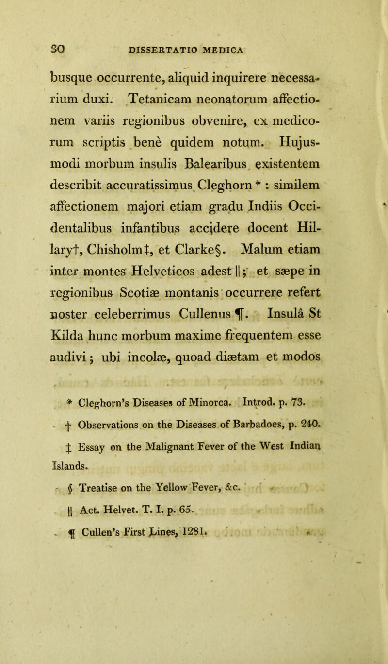 busque occurrente, aliquid inquirere necessa- rium duxi. Tetanicam neonatorum affectio- nem variis regionibus obvenire, ex medico- rum scriptis bene quidem notum. Hujus- modi morbum insulis Balearibus, existentem describit accuratissimus, Cleghorn * : similem affectionem majori etiam gradu Indiis Occi- dentalibus infantibus accjdere docent Hil- laryt, Chisholmt, et Clarke§. Malum etiam inter montes Helveticos adest llet saepe in regionibus Scotiae montanis occurrere refert noster celeberrimus Cullenus 5[. Insula St Kilda hunc morbum maxime frequentem esse audivi; ubi incolae, quoad diaetam et modos * CIeghorn’s Diseases of Minorca. Introd. p. 73. • f Observations on the Diseases of Barbadoes, p. 240. J Essay on the Malignant Fever of the West Indian Islands. ' § Treatise on the Yellow Fever, &c. ' 11 Act. Helvet. T. I. p. 65. .. ^ Cullen’s First Lines, 128L . ' ►