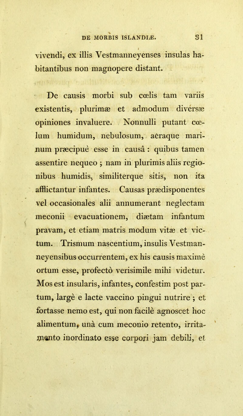 vivendi, ex illis Vestmanneyenses insulas ha- bitantibus non magnopere distant. De causis morbi sub coelis tam variis existentis, plurimae et admodum diversae opiniones invaluere. Nonnulli putant coe- lum humidum, nebulosum, aeraque mari- num praecipue esse in causa : quibus tamen assentire nequeo ; nam in plurimis aliis regio- nibus humidis, similiterque sitis, non ita afflictantur infantes. Causas praedisponentes vel occasionales alii annumerant neglectam meconii evacuationem, diaetam infantum pravam, et etiam matris modum vitae et vic- tum. Trismum nascentium, insulis Vestman- neyensibus occurrentem, ex his causis maxime ortum esse, profecto verisimile mihi videtur. Mos est insularis, infantes, confestim post par- tum, large e lacte vaccino pingui nutrire *, et fortasse nemo est, qui non facile agnoscet hoc alimentum^ una cum meconio retento, irrita- jTianto inordinato esse corpoj-i jam debili, et