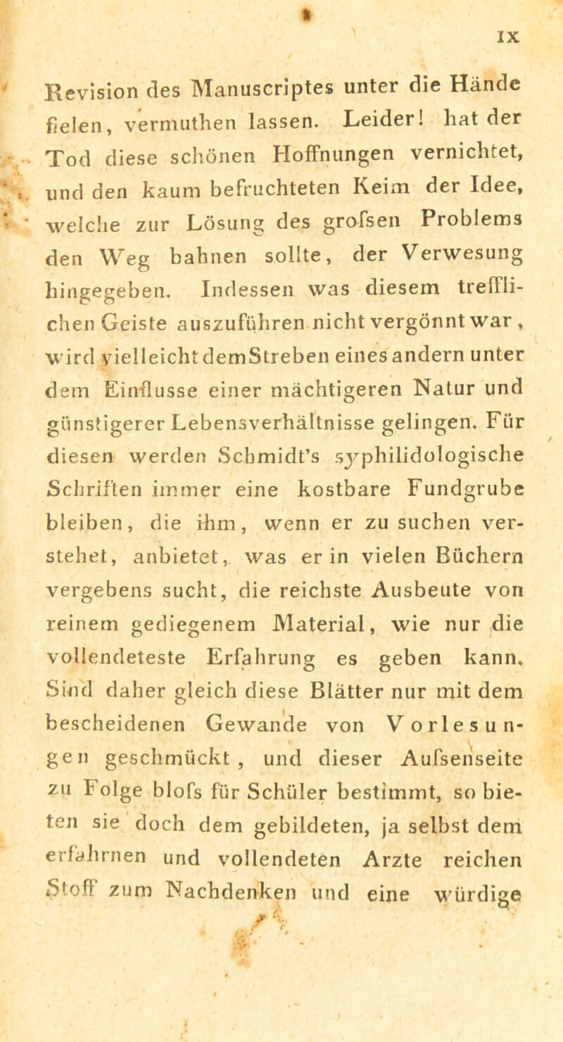 % IX Revision des Manuscriptes unter die Hande fielen, vermuthen lassen. Leider! liat der Tod diese schonen HofFnungen vernichtet, und den kaum befruchteten Keim der Idee, welche zur Losung des grofsen Problems den Weg bahnen solite, der Verwesung hingegeben. Indessen was diesem treiFli- chen Geiste auszufuhren nicht vergonnt war , wird yielleichtdemStreben einesandern unter dem Einflusse einer machtigeren Natur und giinstigerer Lebensverhaltnisse gelingen. Fiir diesen werden Scbmidfs syphilidologische Schriften immer eine kostbare Fundgrube bleiben, die ilini, wenn er zu suchen ver- stehet, anbietet,. was er in vielen Biichern vergebens sucht, die reichste Ausbeute von reinem gediegenem Material, wie nur die vollendeteste Erfahrung es geben kann. Sind daher gleich diese Blatter nur mit dem bescheidenen Gewande von V orles un- ge n geschmuckt , und dieser Aufsenseite zu Folge blofs fiir Schiiler bestimmt, so bie- ten sie doch dem gebildeten, ja selbst dem erfahrnen und vollendeten Arzte reichen iStoft zum Nachdenken und eine wiirdige r k.