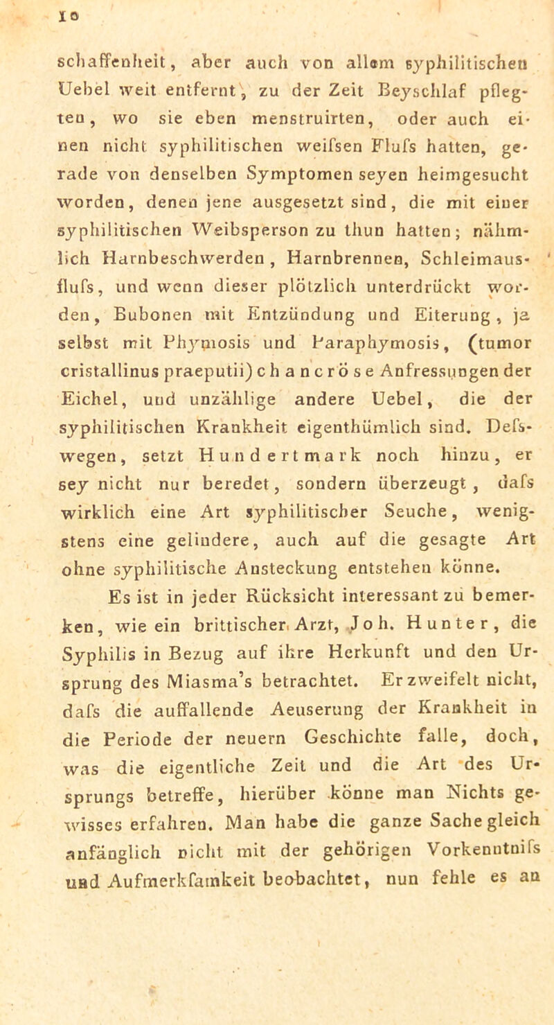 IO scbaffenheit, aber auch von aliam syphilitischen Uebel weit entfernt , zu der Zeit Beyschlaf pfleg* teu, wo sie eben menstruirten, oder auch ei- nen nicht syphilitischen weifsen Flufs hatteD, ge- rade von denselben Symptomen seyen heimgesucht worden, denen jene ausgesetzt sind, die mit einer syphilitischen Weibsperson zu tliun hatten; nahm- lich Harnbeschwerden , Harnbrennen, Schleimaus- ilufs, und wenn dieser plbtzlich unterdriickt wor- den, Bubonen mit Entziindung und Eiterung, ja selbst mit Pl^piosis und Paraphymosis, (tumor cristallinus praeputii) chancrose Anfressungen der Eichel, und unzahlige andere Uebel, die der syphilitischen Krankheit eigenthumlich sind. Defs- wegen, setzt Hundertmark noch liiuzu, er sey nicht nur beredet, sondern iiberzeugt , dafs wirklich eine Art syphilitischer Seuche, wenig- stens eine geliudere, auch auf die gesagte Art ohne syphilitische Austeckung entsteheu kbnne. Es ist in jeder Rucksicht inleressant zu bemer- ken, wie ein brittischer, Arzt, J o h. Hunter, die Syphilis in Bezug auf ihre Herkunft und den Ur- sprung des Miasma^ betrachtet. Erzv/eifelt nicht, dafs die auffallende Aeuserung der Krankheit iu die Periode der neuern Geschichte falle, doch, was die eigentliche Zeit und die Art des Ur- sprungs betreffe, hieriiber konne man Nichts ge- tvisses erfahren. Man habe die ganze Sachegleich anfanglich Diclit mit der gehorigen Vorkenntnifs uad Aufmerkfamkeit beobachtet, nun fehle es au