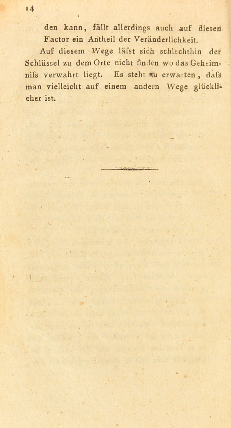 den kann, fallt allerdings auch auf diesen Factor ein Aritheil der Veranderlichkeit. Auf diesem Wege lafst sich schkchthin der Schliissel zu dem Orte nicht finden wodasGehtim- nifs verwahrt liegt. Es steht ?u erwarten , dafs man vielleicht auf eiuem andern Wege gliickli» cher ist.