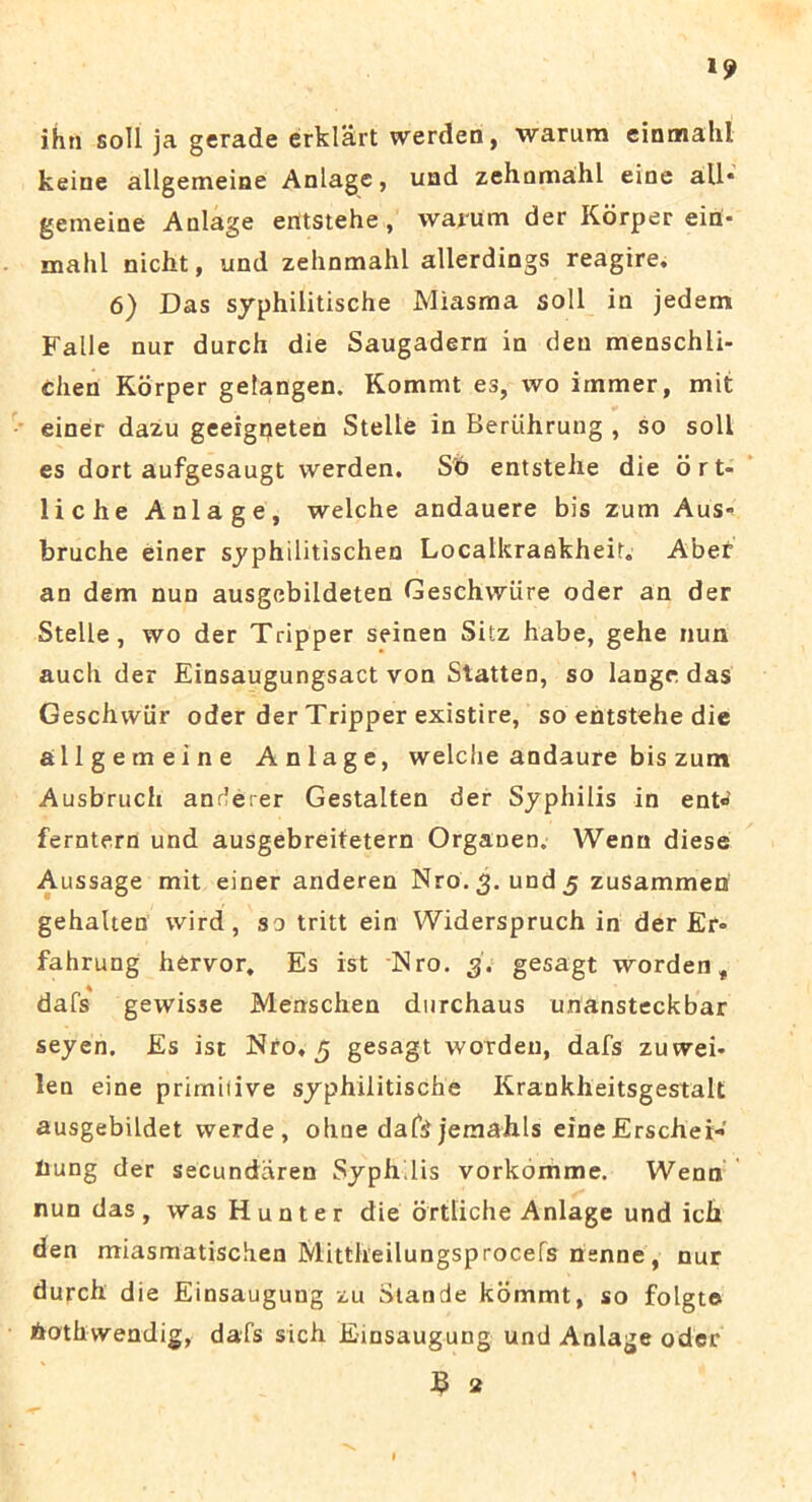 ihn soli ja gerade erklart werden, warum einmahl keine allgemeine Anlagc, uad zehnmahl eine ali* gemeine Anlage erttstehe, warum der Korper ein- mahl nicht, und zelinmahl allerdings reagire. 6) Das syphilitische Miasma soli in jedem Falle nur durch die Saugadern in den menschli- chen Korper gelangen. Kommt es, wo irnmer, mit einer dazu geeigpeten Stelle in Beriihrung , so soli es dort aufgesaugt werden. Sb entstelie die ort- liche Anlage, welche andauere bis zum Aus* bruche einer syphilitischen Localkraakheir. Aber an dem nun ausgebildeten Geschwiire oder an der Stelle, wo der Tripper seinen Sitz habe, gehe nun auch der Einsaugungsactvon Statten, so langr das Geschwiir oder der Tripper existire, so entstehe die allgemeine Anlage, welche andaure bis zum Ausbruch anderer Gestalten der Syphilis in ent« ferntern und ausgebreitetern Organen. Wenn diese Aussage mit einer anderen Nro.3. und 5 zusammen gehalten vvird, so tritt ein Widerspruch in der Er* fahrung hervor. Es ist Nro. 3. gesagt worden t dafs gewisse Menschen durchaus unansteckbar seyen. Es ist Nro, 5 gesagt worden, dafs zuwei* len eine primitive syphilitische Krankheitsgestak ausgebildet werde , ohne daf$ jemahls eine Erschei- Iiung der secundaren Syphilis vorkomme. Wenn nun das, was Hunter die ortliche Anlage und ich den miasmatischen Mittheilungsprocefs nenne, nur durch die Einsaugung zu Stande kommt, so folgte hothwendig, dafs sich Einsaugung und Anlage oder S 2