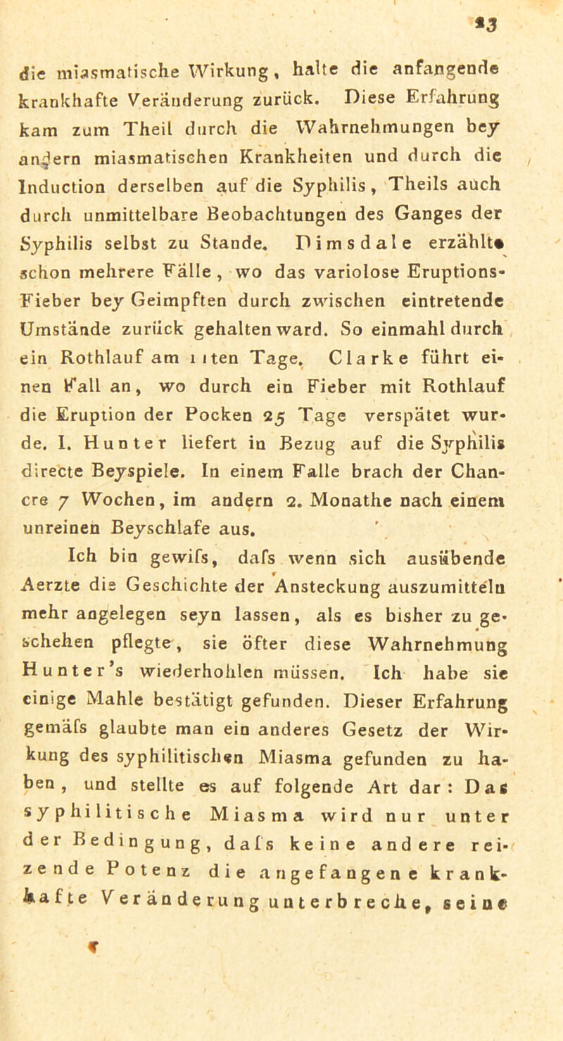 *3 die miasmatische Wirkung, halte die anfangende krankhafte Veranderung zurtick. Diese Erfahrung kam zum Theil durch die Wahrnehmungen bey an^lern miasmatisehen Krankheiien und durch dic Induction derselben auf die Syphilis, Theils aUch durch unmitteibare Beobachtungen des Ganges der Syphilis selbst zu Stande. Pimsdale erzahlt* schon mehrere Falle, wo das variolose Eruptions- Fieber bey Geimpften durch zwischen eintretende Umstande zuriick gehalten ward. So einmahl durch ein Rothlauf am liten Tage. Clark e fiihrt ei- nen Fall an, wo durch ein Fieber mit Rothlauf die Eruption der Pocken 25 Tage verspatet wur- de. I. Hunter liefert in Bezug auf die Syphilis directe Beyspiele. In einem Falle brach der Chan- cre 7 Wochen, im andern 2. Monathe nach einem unreinen Beyschlafe aus. Ich bin gewifs, dafs wenn sich ausiibende Aerzte dis Geschichte der Ansteckung auszumittelu mehr angelegen seyn lassen, ais es bisher zu ge- schehen pflegte, sie ofter diese Wahrnehmung H unter’s wiederhohlen miissen. Ich habe sie cinige Mahle bestiitigt gefunden. Dieser Erfahrung gemafs glaubte man ein anderes Gesetz der Wir» kung des syphilitischen Miasma gefunden zu ha- ben , und stellte es auf folgende Art dar : Das syphilitische Miasma wird nur unter der Bedingung, dafs keine andere rei- zende Potenz die angefangene krank* isafte Veranderung unterbreche, seioe c