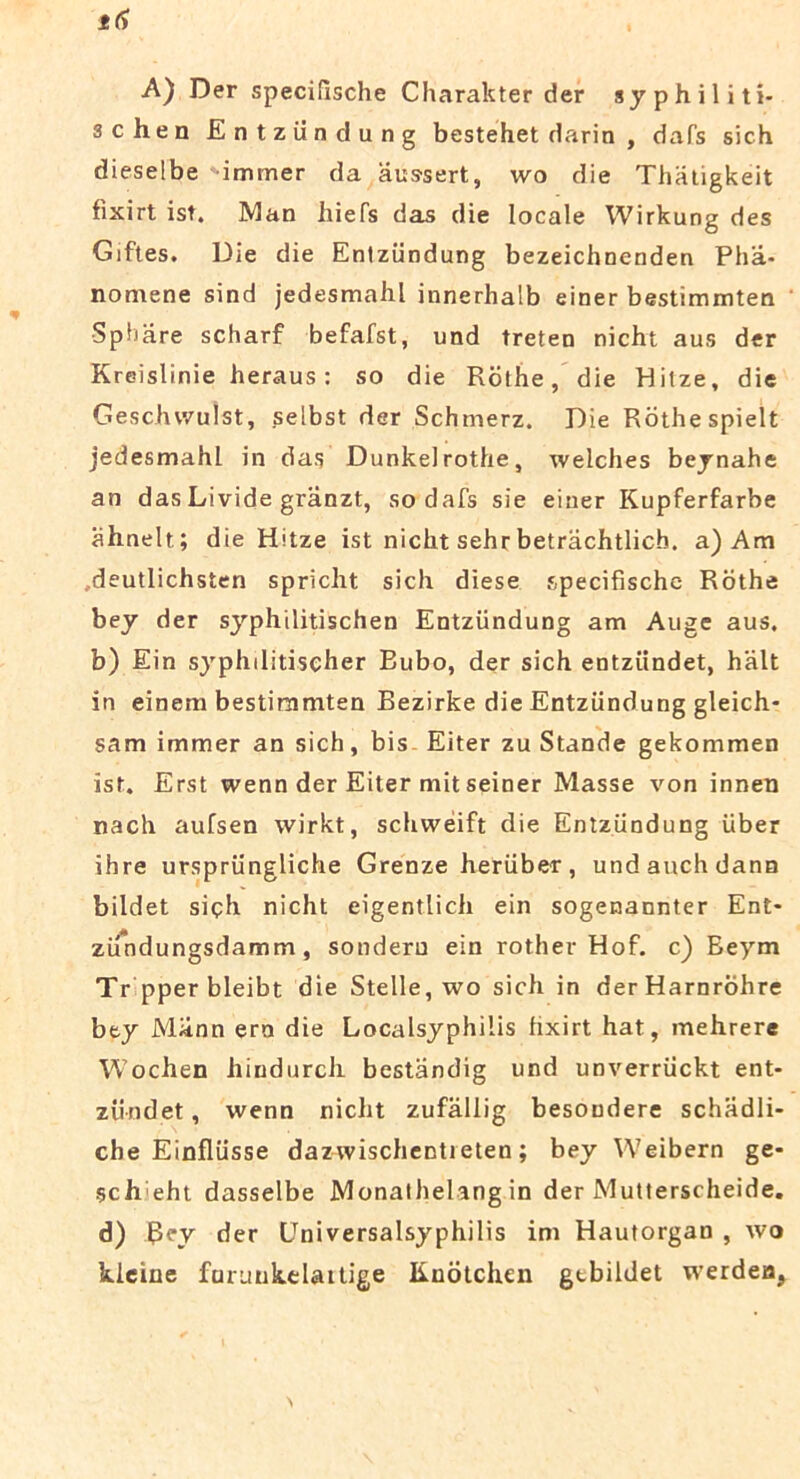 A) Der specifische Charakter der syphiliti- 3chen Entziindung bestehet darin , dafs sich dieselbe 'immer da aussert, wo die Thatigkeit fixirt ist. Man liiefs das die locale Wirkung des Giftes. Die die Entziindung bezeichnenden Pha- nomene sind jedesmahl innerhalb einer bestimmten Sphare scharf befafst, und treten nicht aus der Kreislinie heraus: so die Rolhe, die Hilze, die Geschvvulst, selbst der Schmerz. Die Rothespielt jedesmahl in das Dunkelrothe, welches beynahe an das Livide granzt, so dafs sie einer Kupferfarbe ahnelt ; die Hitze ist nicht sehr betrachtlicb. a)Am .deutlichsten spriclit sich diese specifische Rothe bey der syphilitischen Entziindung am Auge aus. b) Ein sjrphditischer Bubo, der sich entziindet, halt in einem bestimmten Bezirke die Entziindung gleich- sam immer an sich, bis Eiter zu Stande gekommen ist. Erst wenn der Eiter mit seiner Masse von innen nach aufsen wirkt, schweift die Entziindung uber ihre urspriingliche Grenze heriiber, undauchdann bildet siph nicht eigentlich ein sogenannter Ent- zifndungsdamm, sonderu ein rother Hof. c) Eeym Tr pperbleibt die Stelle, wo sich in derHarnrohre bey Miinn era die Localsyphiiis hxirt hat, mehrere Wochen hindurcli bestandig und unverriickt ent- ziindet, wenn nicht zufallig besoudere schadli- che Einfliisse dazwischentieten; bey Weibern ge- sch eht dasselbe Monathelang in der Mutterscheide. d) Rey der Universalsyphilis im Hautorgan , wo kleine fnruukelaitige Knotchen gtbildet werdeu,