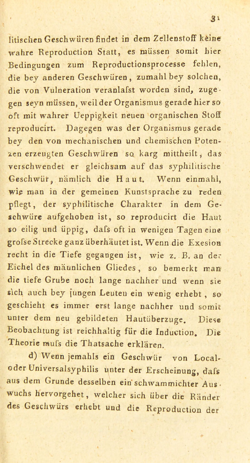 3* litischen Geschwiiren findet in dem Zellenstoff keine wahre Reproduction Statt, es miissen somit hier Bedingungen zum Reproductionsprocesse fehlen, die bey anderen Geschwiiren, zumahlbey solchen, die von Vulneration veranlafst worden sind, zuge- gen seyn miissen, weil der Organismus gerade hier so oft mit wahrer Ueppigkeit neuen organischen Stoff reproducirt. Dagegen was der Organismus gerade bey den von mechanischen und cliemischcn Poten- zen erzeugten Geschwiiren sq karg mittheilt, das veischwendet er gleichsam auf das syphilitische Geschwiir, namlich die H a u t. Wenn einmahl, wig man in der gemeinen Kunstsprache zu reden pflegt, der syphilitische Charakter in dem Ge- schwiire aufgehoben ist, so reproducirt die Haut so eilig und iippig, dafs oft in wenigen Tagen eine grofse Strecke ganz iiberhautet ist. Wenn die Exesion recht in die Tiefe gegangen ist, wie z. B. an der Eichel des maunlichen Gliedes , so bemerkt man die tiefe Grube noch lange nachher und wenn sie sich auch bey jungen Leuteu ein wenig erhebt , so geschieht es immer erst lange nachher und somit unter dem neu gebildeten Hautiiberzuge. Diese Beobachtung ist reichhaltig fur die Induction. Die Theorie mufs die Thatsache erklaren. d) Wenn jemahls ein Geschwiir von Local- oder Universalsyphilis unter der Erscheinung, dafs aus dem Grunde desselben ein'schwammichter Aus* wuchs hervorgehet, welcher sich uber die Riinder des Geschwtirs erhebt und die Reproduction der