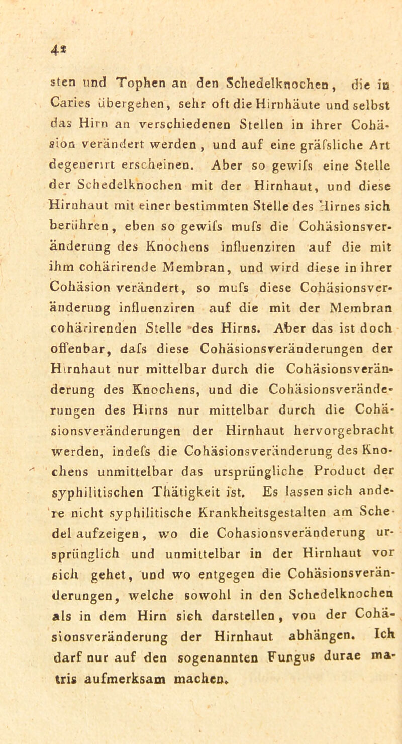 4* sten nnd Tophen an den Schedelknochen, die in Caries ubergehen, sehr oft die Hirnhaute und selbst das Hirn an verschiedenen Stellen in ihrer Coha* sion verandert werden , und auf eine grafsliche Art degenenrt erscheinen. Aber so gewifs eine Stelle der Schedelknochen mit der Hirnhaut, und diese Hirnhaut mit einer bestimmten Stelle des 'lirnes sich beriihren, eben so gewifs mufs die Cohasionsver- anderung des Knociiens influenziren auf die mit ihm coharirende Membran, und wird diese in ihrer Cohasion verandert, so mufs diese Cohasionsver- anderung influenziren auf die mit der Membran coharirenden Stelle des Hirns. Aber das ist doch offenbar, dafs diese Cohasionsveranderungen der Hirnhaut nur mittelbar durch die Cohasionsveran- derung des Knociiens, und die Cohasionsverande- rungen des Hirns nur mittelbar durch die Coha- sionsveranderungen der Hirnhaut hervorgebracht werden, indefs die Cohasionsveranderung des Kno- chens unmittelbar das urspriingliche Product der syphilitischen Thatigkeit ist. Es lassensich ande- re nicht syphilitische Krankheitsgestalten am Sche dei aufzeigen, wo die Cohasionsveranderung ur- spriinglich und unmittelbar in der Hirnhaut vor sicli gehet, und wo entgegen die Cohasionsveran- derungen, welche sowohl in den Schedelknochen ais in dem Hirn sieh darstellen , vou der Coha- sionsveranderung der Hirnhaut abhangen. Ich darf nur auf den sogenannten Fungus durae ma- tris aufmerksam machen.