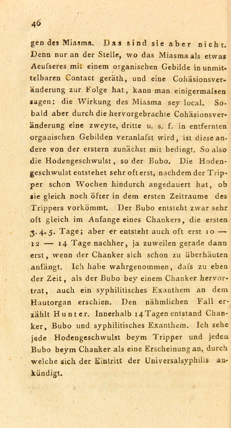 gen des Miasma. Das sind sie aber nicht. Denn nur an der Stelis, wo das Miasma ais etwas Aeufseres mit einem organischen Gebilde in unmit» telbaren Contact geriith, und eine Cohasionsver- anderung zur Folge hat, kann man einigermalsen sagen: die Wirkung des Miasma sey local. So- bald aber durch die hervorgebrachte Cohasionsver- anderung eine zweyle, dritte u. s. f. in entfernten organischen Gebilden veranlafst wird, ist diesean- dere von der erstern zunachst mit bedirjgt, So also die Hodengeschwulst, so der Bubo. Die Hoden- geschwulst entstehet sehrofterst, nachdem der Trip- per schon Wochen hindurch angedauert hat, ob *ie gleich noeh ofter in dem ersten Zeitraume des Trippers vorkommt. Der Bubo entsteht zwar sehr oft gleich im Anfange eines Chankers, die ersten 3.4.5. Tage; aber er entsteht auch oft erst 10 —- 12 — 14 Tage nachher, ja zuweilen gerade dann erst, wenn der Chanker sich schon zu iiberhauten anfangt. Ich habe wahrgenommen, dafs zu eben der Zeit, ais der Bubo bey einem Chanker hervor- trat, auch ein syphilitisches Exanthem an detn Hautorgan erschien. Den nahmlichen Fall er* zahltHunter. Innerhalb t4Tagen entstand Chan- ker, Bubo und syphilitisches Exanthem. Ich sehe jede Hodengeschwulst beym Tripper und jedeu Bubo beym Chanker ais eine Erscheinung an, durch welche sich der Eintritt der Universalsyphilis aa- kiindigt.