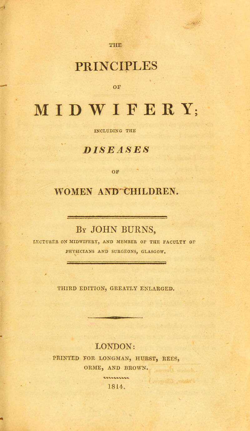 THE 't r ■’ PRINCIPLES t OF MIDWIFERY INCLUDING THE DISEASES OF WOMEN AND'CHILDREN. By JOHN BURNS, LECTURER ON MIDWIFERY, AND MEMBER OF THE FACULTY OF PHYSICIANS AND SURGEONS, GLASGOW. v THIRD EDITION, GREATLY ENLARGED. LONDON: PRINTED FOR LONGMAN, HURST, REES, ORME, AND BROWN. 1814-.