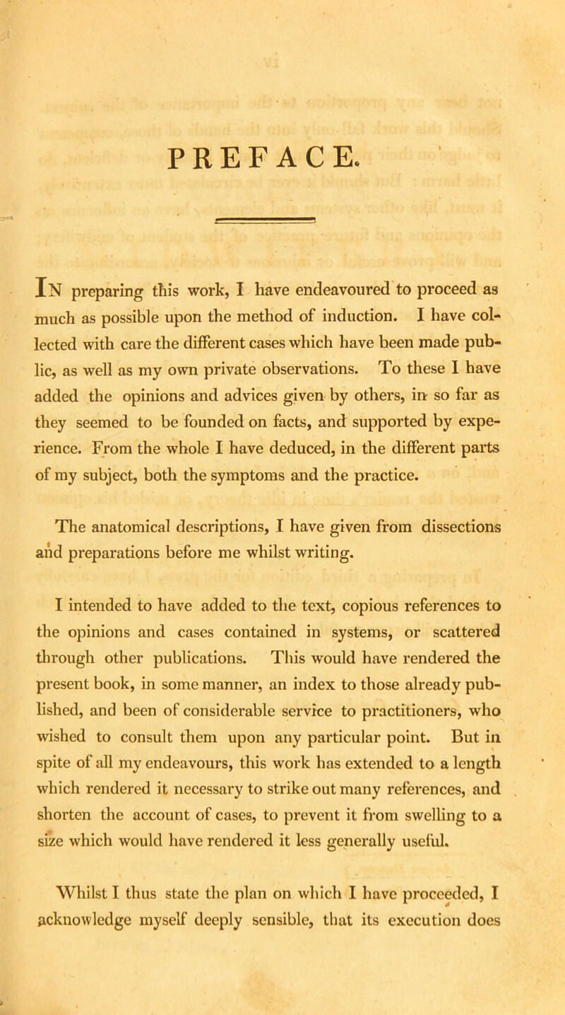 PREFACE. In preparing this work, I have endeavoured to proceed a3 much as possible upon the method of induction. I have col- lected with care the different cases which have been made pub- lic, as well as my own private observations. To these I have added the opinions and advices given by others, in so far as they seemed to be founded on facts, and supported by expe- rience. From the whole I have deduced, in the different parts of my subject, both the symptoms and the practice. The anatomical descriptions, I have given from dissections and preparations before me whilst writing. I intended to have added to the text, copious references to the opinions and cases contained in systems, or scattered through other publications. This would have rendered the present book, in some manner, an index to those already pub- lished, and been of considerable service to practitioners, who wished to consult them upon any particular point. But in spite of all my endeavours, this work has extended to a length which rendered it necessary to strike out many references, and shorten the account of cases, to prevent it from swelling to a size which would have rendered it less generally useful. Whilst I thus state the plan on which I have proceeded, I acknowledge myself deeply sensible, that its execution does