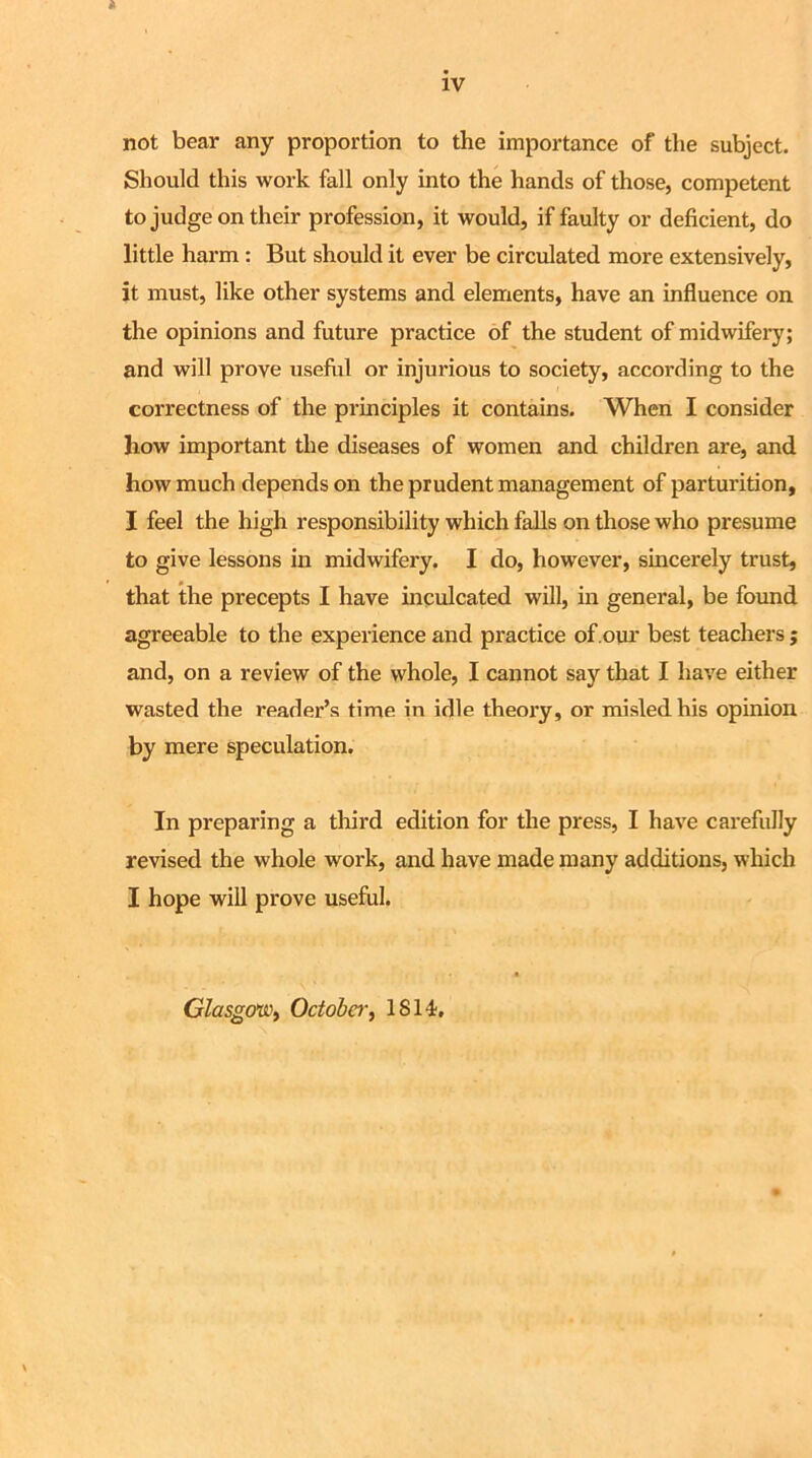 not bear any proportion to the importance of the subject. Should this work fall only into the hands of those, competent to judge on their profession, it would, if faulty or deficient, do little harm : But should it ever be circulated more extensively, it must, like other systems and elements, have an influence on the opinions and future practice of the student of midwifery; and will prove useful or injurious to society, according to the correctness of the principles it contains. When I consider how important the diseases of women and children are, and how much depends on the prudent management of parturition, I feel the high responsibility which falls on those who presume to give lessons in midwifery. I do, however, sincerely trust, that the precepts I have inculcated will, in general, be found agreeable to the experience and practice of our best teachers ; and, on a review of the whole, I cannot say that I have either wasted the reader’s time in idle theory, or misled his opinion by mere speculation. In preparing a third edition for the press, I have carefully revised the whole work, and have made many additions, which I hope will prove useful. Glasgow, October, IS 14,