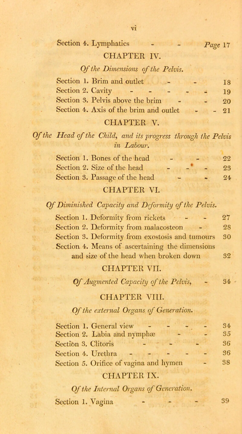 Section 4. Lymphatics - _ Page 17 CHAPTER IV. Of the Dimensions of the Pelvis. Section 1. Brim and outlet - - 18 Section 2. Cavity - - - - - 19 Section 3. Pelvis above the brim - - 20 Section 4. Axis of the brim and outlet - - 21 CHAPTER V. Of the Head of the Child, and its progress through the Pelvis in Labour. Section 1. Bones of the head 22 Section 2. Size of the head - - * - 23 Section 3. Passage of the head - - 24 CHAPTER VI. Of Diminished Capacity and Deformity of the Pelvis. Section 1. Deformity from rickets 27 Section 2. Deformity from malacosteon - 2S Section 3. Deformity from exostosis and tumours 30 Section 4. Means of ascertaining the dimensions and size of the head when broken down 32 CHAPTER VII. Of Augmented Capacity of the Pelvis, - 34 CHAPTER VIII. Of the external Organs of Generation. Section 1. General view - - - - 34 Section 2. Labia and nymphas - - 35 Section 3. Clitoris ' - - 36 Section 4. Urethra ----- 36 Section 5. Orifice of vagina and hymen - 38 CHAPTER IX. Of the Internal Organs of Generation. Section 1. Vagina 39