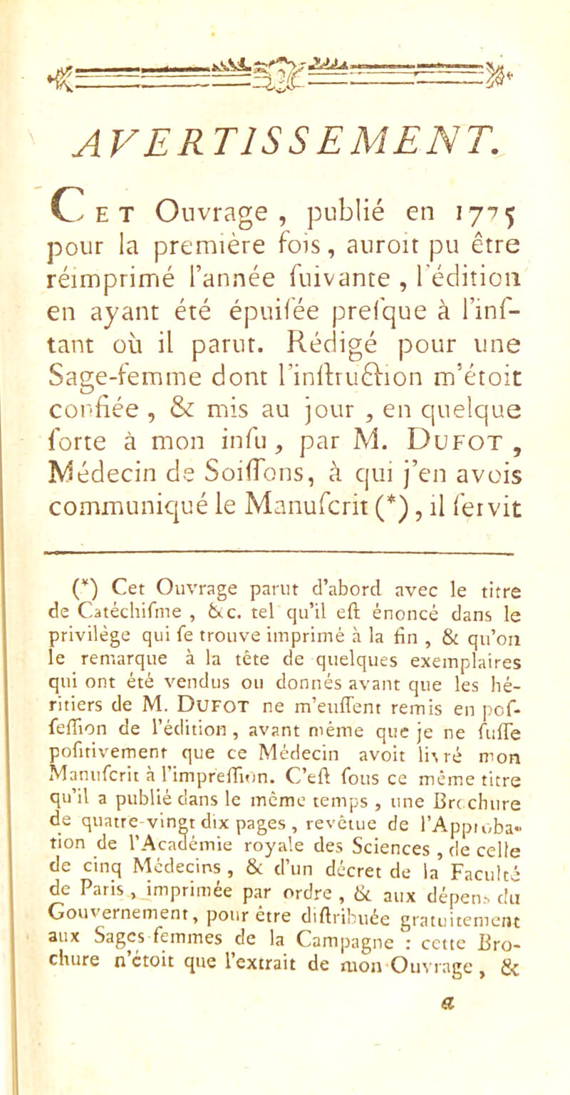 AVERTISSEMENT. Cet Ouvrage, publié en 1775 pour la première fois, auroit pu être réimprimé l’année fuivante , l éditioii en ayant été épuifée prefque à l’inf- tant où il parut. Rédigé pour une Sage-femme dont l’inlfruêlion m’étoit confiée , & mis au jour , en quelque forte à mon infu , par M. Dufot , ^iédecin de Soiflons, à qui j’en a vois communiqué le Manufcrit (*), il fer vit ('*) Cet Ouvrage parut d’abord avec le titre de Catéchifme , fcuc. tel qu’il eft énoncé dans le privilège qui fe trouve imprimé à la fin , & qu’on le remarque à la tête de quelques exemplaires qui ont été vendus ou donnés avant que les hé- ritiers de M. Dufot ne m’euffent remis en pcf- fefiion de l’édition , avant même que je ne fulTe pofitivement que ce Médecin avoit Ha ré mon Manufcrit à rimprefiTum. C’efi fous ce même titre qu’il a publié dans le même temps , une Brc chure de quatre vingt dix pages , revêtue de l’Appioba» tion de l’Académie royale des Sciences , de celte de cinq Médecins , & d’un décret de la Faculté de Paris , imprimée par ordre , & aux dépen.-. du Gouvernement, pour etre cliftribuée gratuitement aux Sages femmes de la Campagne’: cette Bro- chure n’etoit que l’extrait de mon Ouvrage, a