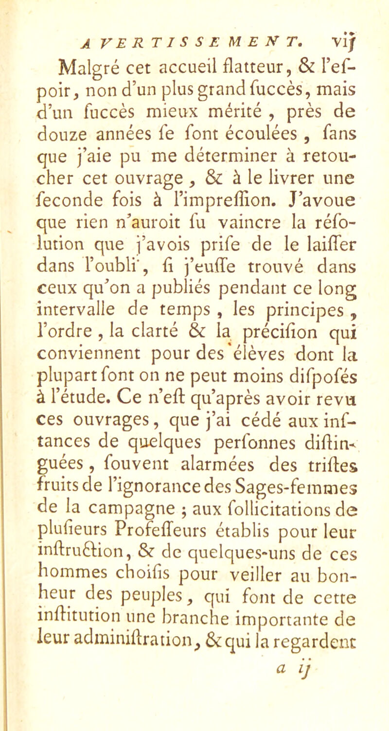 avertissement, v'ij Malgré cet accueil flatteur, & l’ef- poir, non d’un plus grand fuccès, mais d’un fuccès mieux mérité , près de douze années fe font écoulées, fans que j’aie pu me déterminer à retou- cher cet ouvrage , & à le livrer une fécondé fois à l’impreflion. J’avoue que rien n’auroit fu vaincre la réfo- lution que j’avois prife de le laiflfer dans l’oubli', fl j’euflfe trouvé dans ceux qu’on a publiés pendant ce long intervalle de temps, les principes , l’ordre , la clarté & la préciflon qui conviennent pour des'élèves dont la plupart font on ne peut moins difpofés à l’étude. Ce n’eft qu’après avoir revu ces ouvrages, que j’ai cédé aux inf- tances de quelques perfonnes diflin- guées, fouvent alarmées des trifles fruits de l’ignorance des Sages-femmes de la campagne ; aux follicitations de plufieurs ProfelTeurs établis pour leur inftruélion, & de quelques-uns de ces hommes choifls pour veiller au bon- heur des peuples, qui font de cette inflitution une branche importante de leur adminiflration^ & qui la regardent