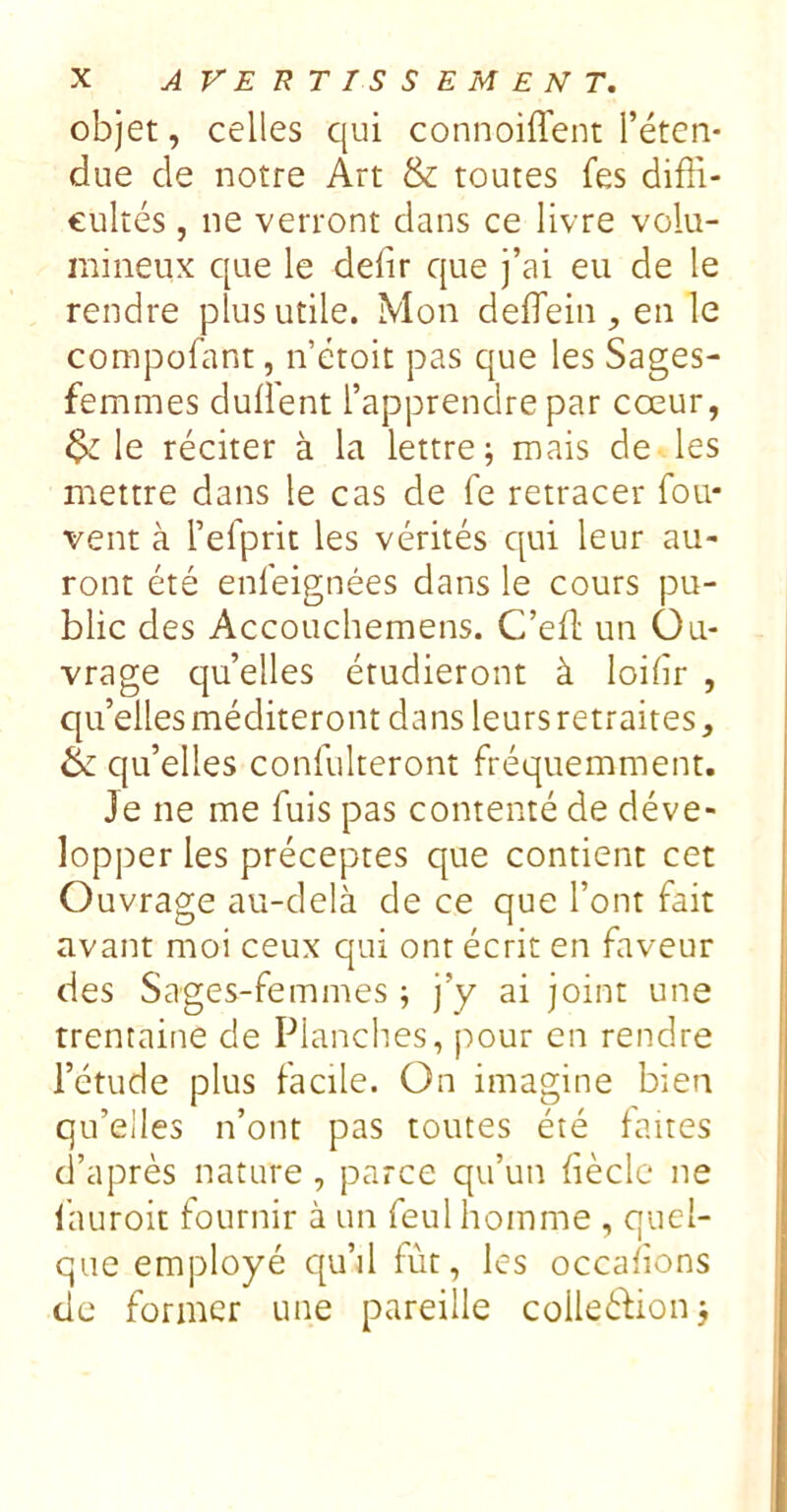 objet, celles qui connoiffent l’éten- due de notre Art & toutes fes diffi- cultés , ne verront dans ce livre volu- mineux que le défit que j’ai eu de le rendre plus utile. Mon deffein , en le compofant, n étoit pas que les Sages- femmes dufient l’apprendre par cœur, le réciter à la lettre; mais de les mettre dans le cas de fe retracer fou- vent à l’efprit les vérités qui leur au- ront été enfeignées dans le cours pu- blic des Accouchemens. C’eft un Ou- vrage qu’elles étudieront à loifir , qu’elles méditeront dans leurs retraites, & qu’elles confulteront fréquemment. Je ne me fuis pas contenté de déve- lopper les préceptes que contient cet Ouvrage au-delà de ce que l’ont fait avant moi ceux qui ont écrit en faveur des Sages-femmes ; j’y ai joint une trentaine de Planches, pour en rendre l’étude plus facile. On imagine bien qu’elles n’ont pas toutes été faites d’après nature, parce qu’un fièclc ne f'auroit fournir à un feul homme , quel- que employé qu’il fût, les occafions de former une pareille colleéfion;