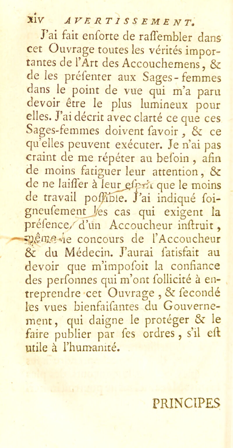 J’ai fait enforte de raffembler dans cet Ouvrage toutes les vérités impor- tantes de l’Art des Accouchemens, & de les préfenter aux Sages-femmes dans le point de vue qui m’a paru devoir être le plus lumineux pour elles. J’ai décrit avec clarté ce que ces Sages-femmes doivent favoir , & ce qu’elles peuvent exécuter. Je n’ai pas craint de me répéter au befoin , afin de moins fatiguer leur attention, &: de ne laiffer à que le moins de travail poljinie. J’ai indiqué foi- gneufement^es cas qui exigent la préfencc/' d’ün Accoucheur inftruit, concours de l’Accoucheur & du Médecin. J’aurai fatisfait au devoir que m’impofoit la confiance des perfonnes qui m’ont follicité à en- treprendre cet Ouvrage , & fécondé les vues bienfaifantes du Gouverne- ment, qui daigne le protéger & le faire publier par fes ordres, s’il eft utile à l’humanité. PRINCIPES