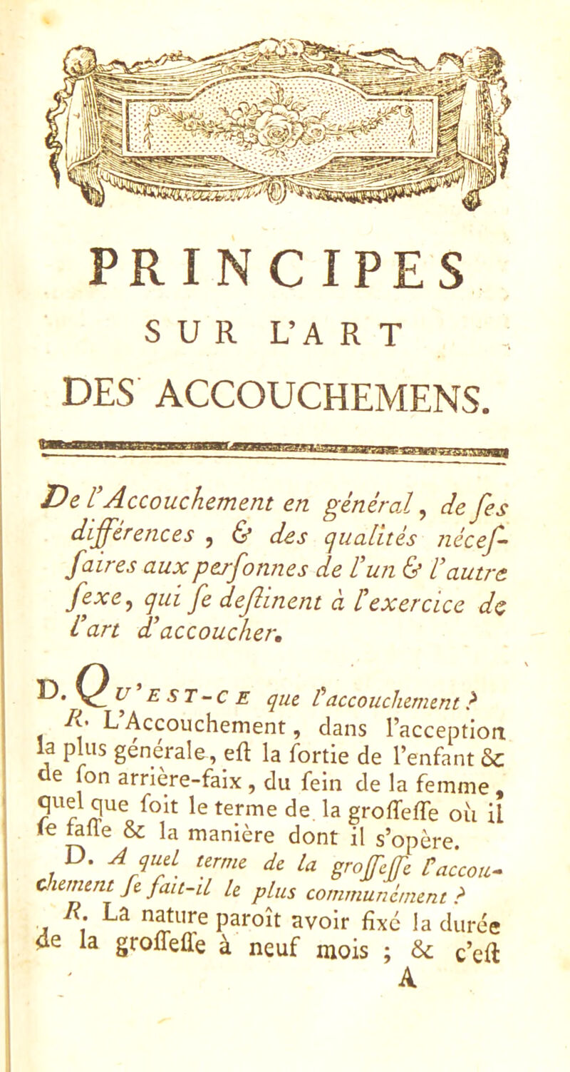 SUR L’A R T DES ACCOUCHEMENS. De L'Accouchement en général ^ cîefes différences , & des qualités nécef- faires auxperfonnes de l’un & l’autre fexe, qui fe deftinent à texercice dç i art d’accoucher, ^ E ST-c E que faccouchement ? R' L Accouchement, dans l’acception la pUis générale , efl la fortie de l’enfant ôc de fon arrière-faix , du fein de la femme quel que foit le terme de la groffeffe où il le talTe & la manière dont il s’opère. D. ^ quel terme de la grofcjfe Üaccou^ Chement fe fait-d le plus communément? R. La nature paroît avoir fixé la durée 4e la groffeffe à neuf mois ; & c’eft A