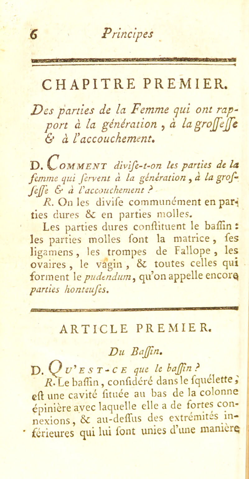 CHAPITRE PREMIER. Des parties de la Femme qui ont rap- port à la génération , à lagrojfejje & à l^accouchemmt, D. Comment divifc-t-on Us parties de la femme qui fervent à la génération la grof- Jeffe & à L'accouchement ? R. On les divife communément en par^’ lies dures &: en parties molles. Les parties dures conflituent le baffin : les parties molles font la matrice, fes ligamens, les trompes de Fallope , les ovaires , le va’gin , & toutes celles qui forment le pudtndum^ qu’on appelle encore parties honteufes. ARTICLE PREMIER. Du Bafjîn. D. Q u’ E s T-C E que U hajjîn ? R- Le baflîn, confidcré dans le fquelette, eft une cavité fituée au bas de la colonne épinière avec laquelle elle a de fortes con- nexions, & au-deffus des extrémités pn- • férieures qui lui font unies d’une mamerQ ij