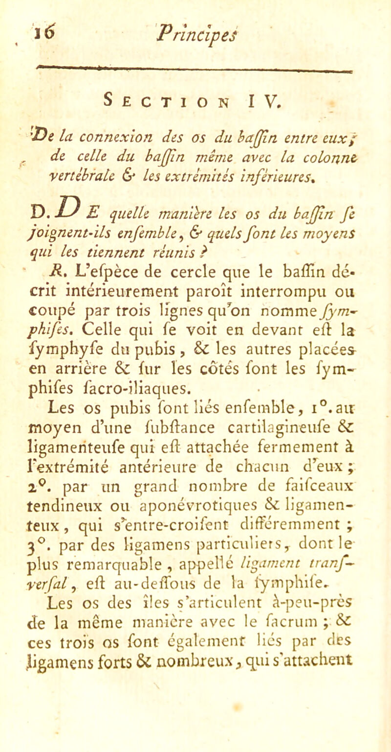 Section IV. 'De la connexion des os du èajjin entre eux; , de celle du bajfin même avec la colonne vertébrale & les extrémités inférieures^ D.D E quelle manière les os du bajjin fe joignent-ils enfemble, & quels font les moyens qui les tiennent réunis ? R, L’efpèce de cercle que le baflin dé- crit intérieurement paroît interrompu ou coupé par trois lignes qu’on nomme fyni'^ phlfes. Celle qui fe voit en devant efï la fympbyfe du pubis , & les autres placées^ en arrière & fur les côtés font les fym- phifes facro-iliaques. Les os pubis font liés enfemble, i°.air moyen d’une fubflance cartilagineufe &: ligameriteufe qui eft attachée fermement à l’extrémité antérieure de chacun d^eux ; 2^. par un grand nombre de faifeeaux tendineux ou aponévrotiques & ligamen- teux , qui s’entre-croifent différemment ; 3^. par des ligamens particuliers, dont le plus remarquable , appelle ligament tranf~ verfal, efl au-deffbus de la lymphUe. Les os des îles s’articulent à-peu-pres de la même manière avec le factum ; & ces trois os font également liés par des jiigamens forts U nombreux, qui s'attachent