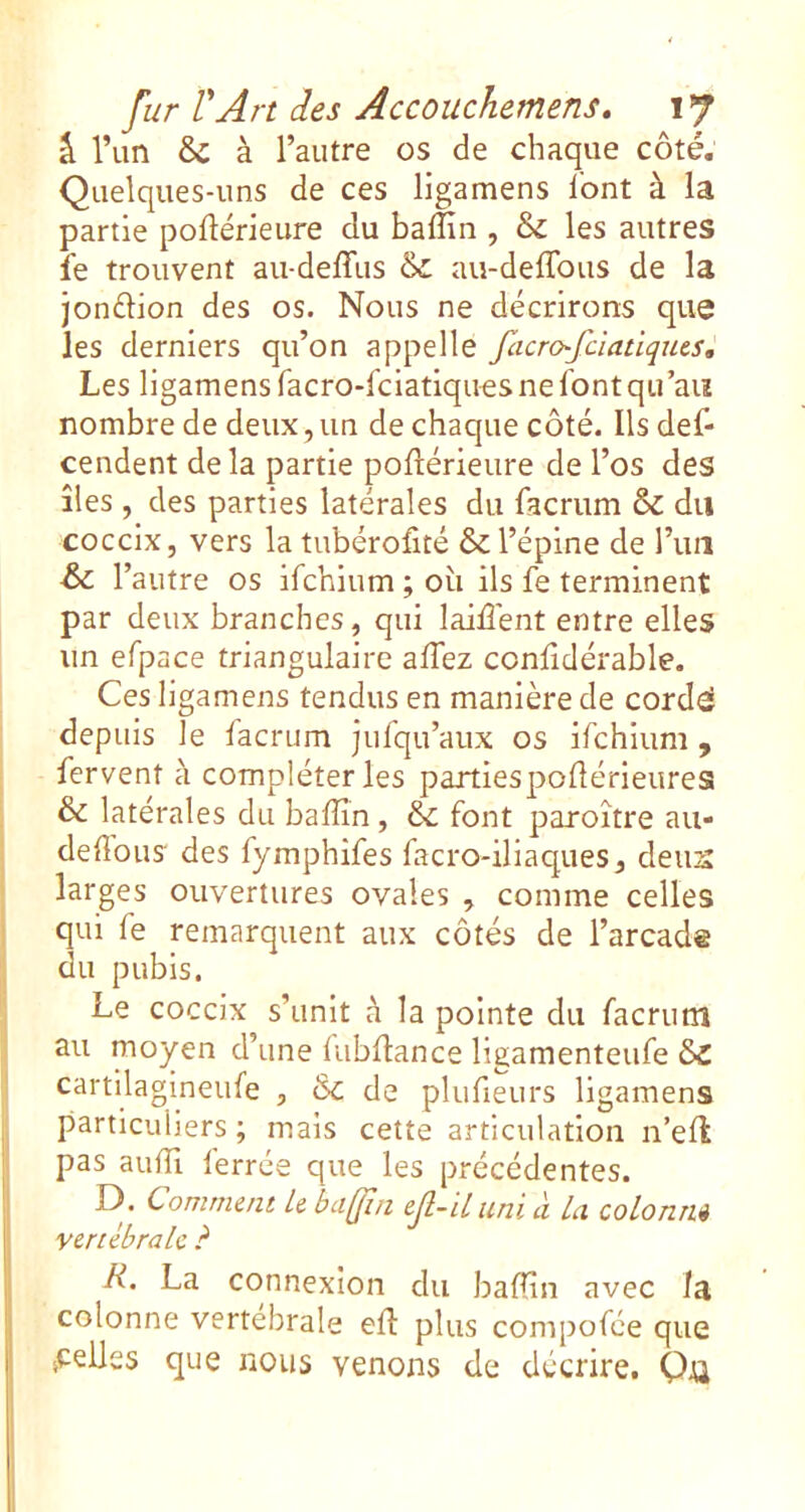 â l’un & à l’autre os de chaque côté. Quelques-uns de ces ligamens l'ont à la partie poftérieure du balîîn , & les autres fe trouvent au-delTus &; au-deffous de la jonélion des os. Nous ne décrirons que les derniers qu’on appelle facrofciatlqms. Les ligamens facro-fciatiques ne font qu’au nombre de deux,un de chaque côté. Ils def- cendent delà partie pollérieure de l’os des îles , des parties latérales du facrum & du coccix, vers la tubérofité & l’épine de l’iiiî & r 'autre os ifchium ; où ils fe terminent par deux branches, qui laiûént entre elles un efpace triangulaire alTez confidérable. Ces ligamens tendus en manière de corde! depuis le facrum jufqu’aux os ifchium , fervent à compléteras partiespoflérieures & latérales du balîîn , & font paroître au- delîous des fymphifes facro-iliaques, deiis larges ouvertures ovales , comme celles qui fe remarquent aux côtés de l’arcade du pubis. Le coccix s’unit à la pointe du facrum au moyen d’une lubflance ligamenteufe ôc cartilagineufe , ck de plufieurs ligamens particuliers ; mais cette articulation n’ell pas aulïï ferrée que les précédentes. I). Comment U badin ejl-il uni à La colomu vertébrale ? R. La connexion du balîîn avec la colonne vertébrale elî plus compofée que iCelles que nous venons de décrire. Qjü