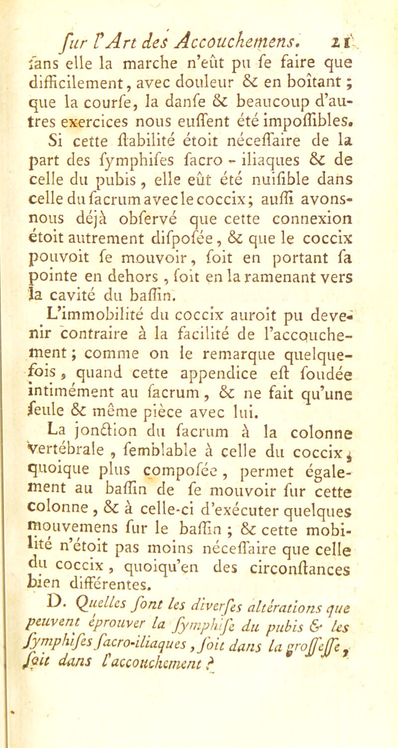 îans elle la marche n’eût pu fe faire que difficilement, avec douleur &: en boitant ; que la courfe, la danfe & beaucoup d’au- tres exercices nous enflent été impoffibles. Si cette fiabilité étoit néceflaire de la part des fymphifes facro - iliaques ôc de celle du pubis, elle eût été nuifible dans celle du facrum avec le coccix; auffi avons- nous déjà obfervé que cette connexion étoit autrement difpofee, & que le coccix pouvoit fe mouvoir, foit en portant fa pointe en dehors, folt en la ramenant vers la cavité du baflin. L’immobilité du coccix auroit pu deve- nir contraire à la facilité de l’accQuche- ment ; comme on le remarque quelque- fois , quand cette appendice eft fondée intlmément au facrum, & ne fait qu’une feule 6>c même pièce avec lui. La jonéllon du facrum à la colonne vertébrale , femblable à celle du coccix ^ quoique plus compofée, permet égale- ment au baflin de fe mouvoir fur cette colonne , & à celle-ci d’exécuter quelques niouvemens fur le baflin ; & cette mobi- lité n’étoit pas moins néceflaire que celle du coccix , quoiqu’en des circonflances bien differentes. 1). QudUs font Us cUverfes altérations tjue peuvent éprouver la fymplufe du pubis & Us fymphifes facrodliaques ffoit dans la j /oit dans Caccouchement ?