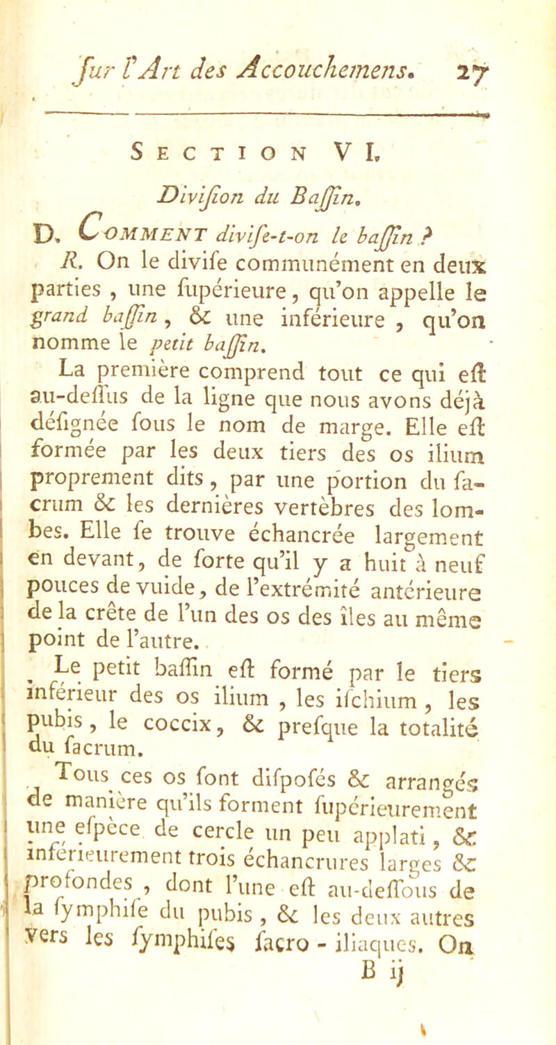 Section VI, Divijion du BaJJin. D. Comment divlfe-t-on h bajjln ? R. On le clivife communément en deux parties , une fupérieure, qu’on appelle le grand baÿin, & une inférieure , qu’on nomme le puit bajjîn. La première comprend tout ce qui eft au-delius de la ligne que nous avons déjà defignee fous le nom de marge. Elle efl 1 formée par les deux tiers des os ilium I proprement dits, par une portion du fa- I crum & les dernières vertèbres des lom- I bes. Elle fe trouve échancrée largement I en devant, de forte qu’il y a huit à neuf ] pouces de vuide, de l’extrémité antérieure I de la crete de 1 un des os des îles au même ] point de l’autre. ; . baffin eft formé par le tiers I inférieur des os ilium , les ifchium , les pubis, le coccix, 6c prefque la totalité I du facrum. Tous ces os font difpofés & arrangés . de manière qu’ils forment fupérieurement une efpèce de cercle un peu applati, 6c intérieurement trois échancrures larges 6c profondes , dont l’une eft au-cleffous de la fymphife du pubis , 6c 1 es deux autres vers les fymphifes facro - iliaques. Oa