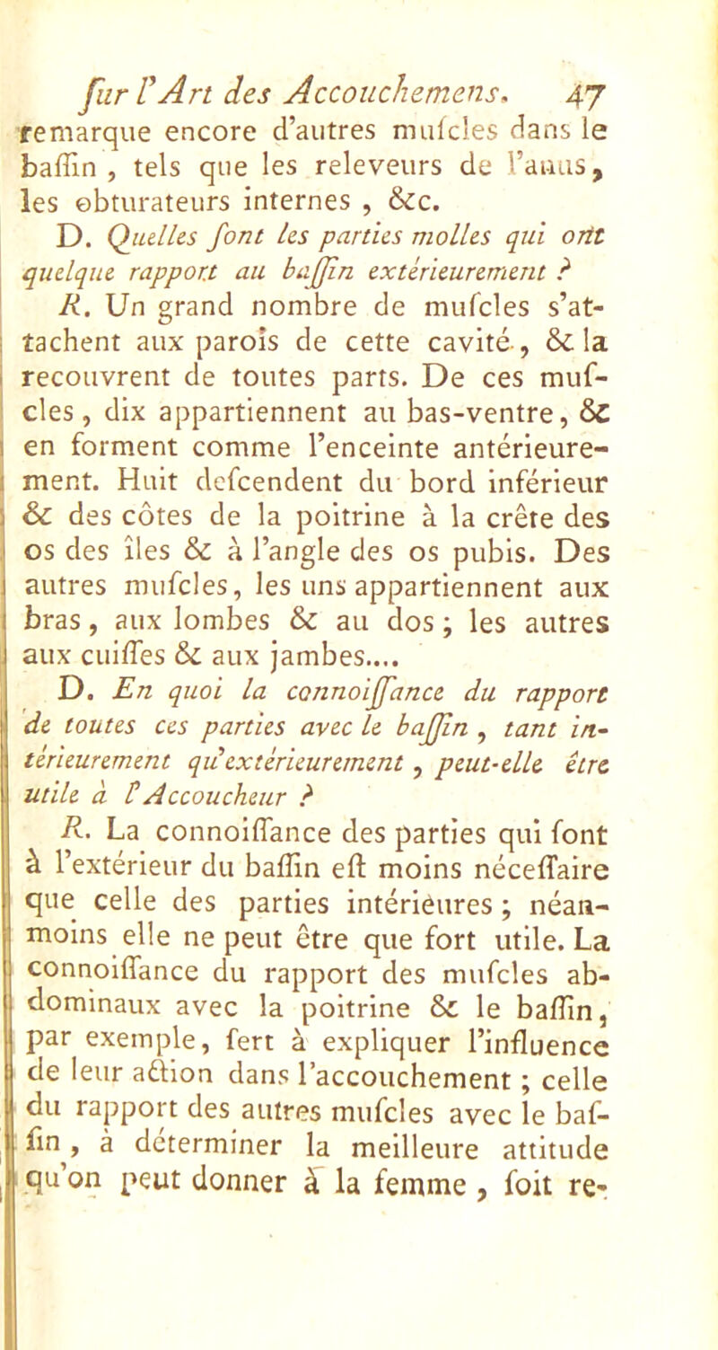 remarque encore d’autres nnilcles dans le baffin , tels que les releveurs de l’auus, les obturateurs internes , &c. D. Qiulhs font Us parties molles qui ortt quelque rapport au bafjîn extérieurement ? R. Un grand nombre de mufcles s’at- tachent aux parois de cette cavité-, & la recouvrent de toutes parts. De ces muf- I des, dix appartiennent au bas-ventre, 6c i en forment comme l’enceinte antérieure- i ment. Huit defeendent du bord inférieur & des côtes de la poitrine à la crête des os des îles & à l’angle des os pubis. Des autres mufcles, les uns appartiennent aux bras, aux lombes & au dos ; les autres aux cuiffes & aux jambes.... D. Rn quoi la connoiffance du rapport de toutes ces parties avec le bafjîn , tant in- térieurement qu extérieurement, peut-elle être utile à HAccoucheur ? R. La connoiffance des parties qui font à l’extérieur du baffin eft moins néceffaire que celle des parties intérièures ; néan- moins elle ne peut être que fort utile. La connoiffance du rapport des mufcles ab- dominaux avec la poitrine & le baffin, par exemple, fert à expliquer l’influence de leur aûion dans l’accouchement ; celle du rapport des autres mufcles avec le baf- fin , à déterminer la meilleure attitude qu’on peut donner ^ la femme , foit re-