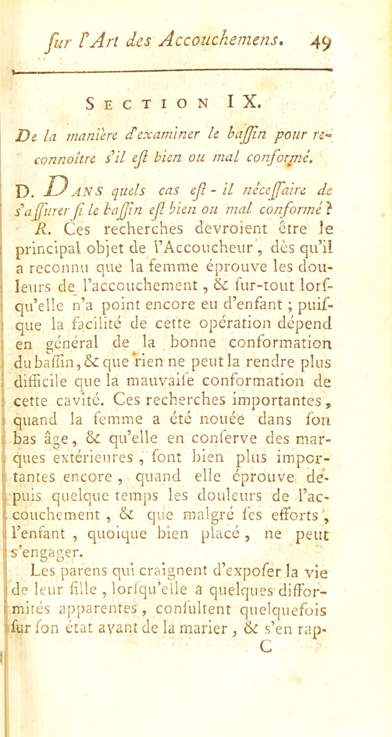 % — - Section IX. Di la maniéré £ examiner le hajjin pour re-^ connaître s il ef bien ou mal conformé, D. Dans quels cas ef - il nicejfaire de s'ajfurer fi le hafin ef bien ou mal conformé} R. Ces recherches devroient être le principal objet de l’Accoucheur , dès qu’il a reconnu que la femme éprouve les dou- leurs de l’accouchement, & fur-tout lorf- qu’elle n’a point encore eu d’enfant ; puif- que la facilité de cette opération dépend en général de la bonne conformation du badin, & que rien ne peut la rendre plus difficile que la mauvaile conformation de cette cavité. Ces recherches importantes , quand la femme a été nouée dans ion bas âge, & qu’elle en conferve des mar- ques extérieures , font bien plus impor- tantes encore, quand elle éprouvei de*> puis quelque temps les douleurs de l’ac- couchement , & que malgré fes efforts’, l’enfant , quoique bien placé, ne peut s’engager. Les parens qui craignent d’expofer la vie de leur file , lorlqu’elle a quelques diffor- mités apparentes , confultent quelquefois fur fon état avant de la marier , & s’en rap- C