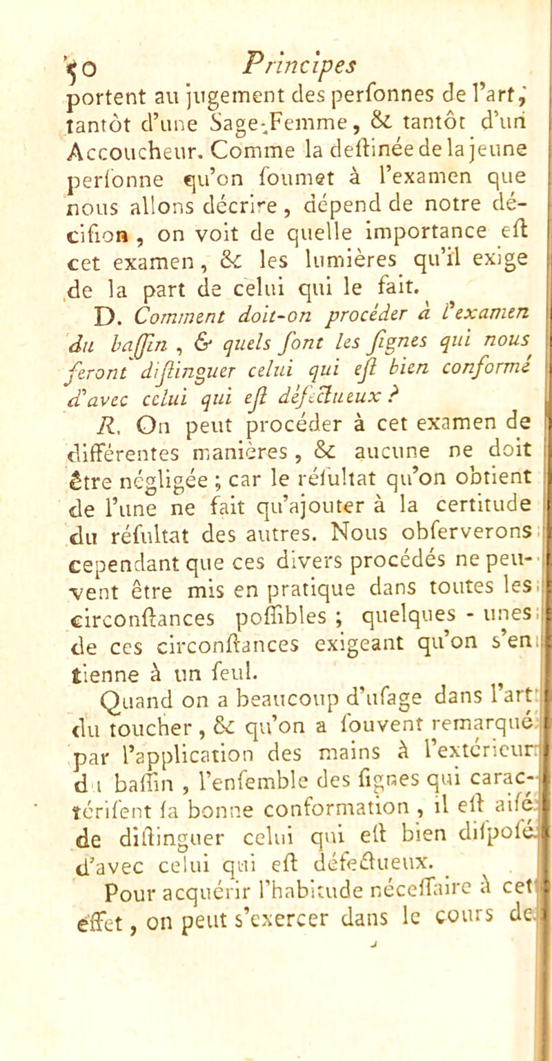 ’^O Principes i portent au jugement des perfonnes de l’art,' j tantôt d’une Sage-Femme, & tantôt d’uri j Accoucheur. Comme la deftinéedelajeune perfonne eju’on foumet à l’examen que nous allons décrire , dépend de notre dé- cifion , on volt de quelle importance efl cet examen, & les lumières qu’il exige de la part de celui qui le fait. D. Comment doit-on procéder a Üexamen f du ba(fm , & quels font les fgnes qui nous^ feront dif inguer celui qui efl bien conforme d'avec celui qui ef défeclueux ? ^ R, On peut procéder à cet examen de cllfFérentes manières , & aucune ne doit ; être négligée ; car le rélullat qu’on obtient : de l’une ne fait qu’ajouter à la certitude du réfultat des autres. Nous obferverons.i cependant que ces divers procédés ne peu- vent être mis en pratique dans toutes les., clrconftances poffibles ; quelques - unes.i de ces clrconftances exigeant qu’on s’en il tienne à un feul. ^ Quand on a beaucoup d’ufage dans l’art'l du toucher , & qu’on a fouvent remarque^ par l’application des mains à 1 extcncur:* d i baffin , l’enfemble des fignes qui carac-1 îcrifent fa bonne conformation , il eft aifejl de dillinguer celui qui eÜ bien difpofcl d’avec celui qui efl défeélueux. Pour acquérir l’habitude nécefTalre à cet’ effet, on peut s’exercer dans le cours de. I