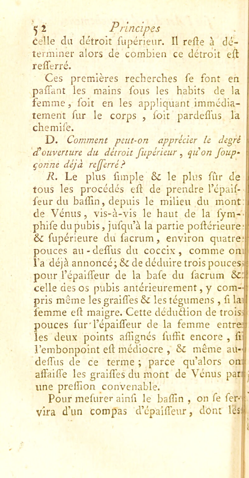 celle du détroit fupérieur. Il relie à dé- terminer alors de combien ce détroit eft refferré. Ces premières recherches fe font en palhint les mains fous les habits de la femme, folt en les appliquant immédia- tement fur le corps , foit pardeflus la chemife. D. Comment peut-on apprécier le degré (Couverture du détroit fupérieur , quon foup- çonne déjà referré? R. Le plus fimple & le plus fur de tous les procédés efl de prendre l’épalf- feur du baffin, depuis le milieu du mont de Vénus , vis-à-vis le haut de la fym- phife du pubis, jufqu’à la partie poftérieure fupérieure du facrum, environ quatre* pouces au-delfus du cocclx , comme on: l’a déjà annoncé; & de déduire trois pouces pour l’épaiffeur de la bafe du facrum 6c celle des os pubis antérieurement, y com- pris même les graiffes & les tégumens , fi lai femme efl: maigre. Cette dédudion de trois- pouces furd’épaiffeur de la femme entre les deux points afiignés fuffit encore , fi l’embonpoint eft médiocre , & même au- deffiis de ce terme ; parce qu’alors on alfaifle les gralfl'es du mont de Vénus par une preftlon convenable. Pour mefurer alnfi le baftin , on fe fer vira d’un compas d’épaifteur, dont H,