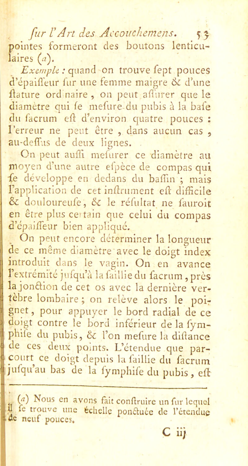 pointes formeront des boutons lenticu- laires (.-î). Exemple : on trouve fept pouces d’épaifl'eur fur une femme maigre & d’une flature ord naire , on peut alliirer que le diamètre qui fe melure du pubis à la bafe du facrum elf d’environ quatre pouces : l’erreur ne peut être , dans aucun cas , au-delfus de deux lignes. On peut aufü rnelurer ce diamètre nu moyen d’une autre efpèce de compas qui fe développe en dedans du baffin ; mais l’application de cet infiniment efl difficile & douloureufe, le réfultat ne fauroit en être plus cei tain que celui du compas d’epaiffeur bien appliqué. On peut encore déterminer la longueur de ce même diamètre avec le doigt index introduit dans le vagin. On en avance l’extrémité jufqu’à la faillie du facrum , près la jonélion de cet os avec la dernière ver- tèbre lombaire ; on relève alors le poir gnet, pour appuyer le bord radial de ce doigt contre le bord inférieur de la fym- pbife du pubis, &c l’on mefure la dlflance de ces deux pomts. L’étendue que par- court ce doigt depuis la faillie du facrum jufqu au bas de la fymphife du pubis , efl {f) Nous en avons fait conflruire un fur lequel y le trouve une échelle ponéluée de l’étendue wc neuf pouces,