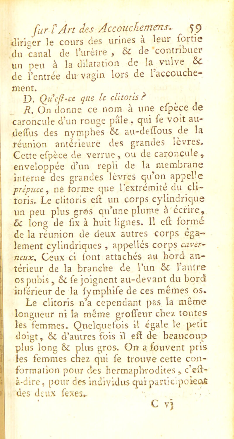 <liri'’er le cours des urines a leur fortie du canal de l’urètre , & de -contribuer un peu à la dilatation de la^ vulve Sc de l’entrée du vagin lors de 1 accouche™ ment. D. Quefl-cc que h clitoris? R. On donne ce nom à une efpèce de caroncule d’un rouge pâle . qui fe voit au- delTus des nymphes & au-deffous de la I réunion antérieure des grandes levres, ! Cette efpèce de verrue, ou de caroncule, I enveloppée d’un repli de la membrane i interne des grandes levres qu’on appelle I prépuce^ ne forme que 1 extremite ciu clî- 1 toris. Le clitoris efl un corps cylindrique j un peu plus gros qu’une plume à écrire, 1 & long de fix à huit lignes. Il efl formé I de la réunion de deux autres corps ega- lement cylindriques , appellés corps utver- neux. Ceux ci font attachés au bord an- térieur de la branche de Tun & l’autre os pubis, & fe joignent au-devant du bord inférieur de la fymphlfe de ces mêmes os. Le clitoris n’a cependant pas la même longueur ni la même groffeur chez toutes les femmes. Quelquefois il égale le petit doigt, & d’autres fois il efï de beaiKOup plus long & plus gros. Orr a fouvenî pris les femmes chez qui fe trouve cette con- formation pour des hermaphrodites, c’eft- à-dire, pour des individus qui partie poient des deux fexes.