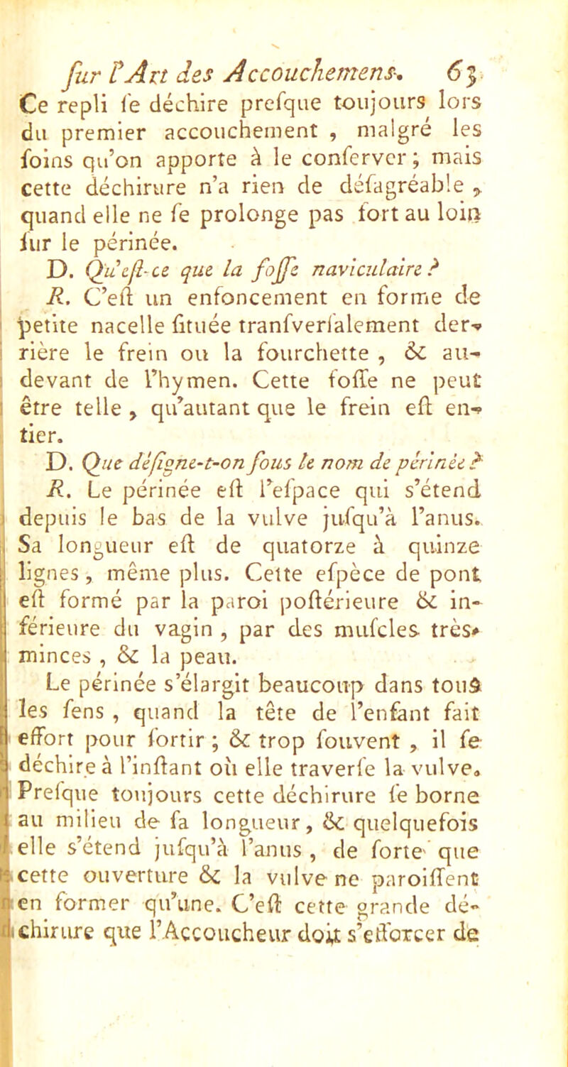 Ce repli le déchire prefque toujours lors du premier accouchement , maigre les foins qu’on apporte à le confervcr ; mais cette déchirure n’a rien de défagréable quand elle ne fe prolonge pas fort au loiii iur le périnée. D. Q^ucfl-ce que la fojfe navlculaire ? R. C’ell un enfoncement en forme de I petite nacelle fituée tranfverlalement der-* ' rière le frein ou la fourchette , au^ I devant de l’hymen. Cette foffe ne peut I être telle , qu’autant que le frein ell en-? tier. D. Q ue dêfigne-t-on fous te nom de périnée ?■ , R. Le périnée eft l’efpace qui s’étend 1 depuis le bas de la vulve jufqu’à l’anus., ISa longueur ed de quatorze à quinze lignes, même plus. Celte efpèce de pont eft formé par la paroi poftérieure & in* férleure du vagin , par des mufcles très* minces , & la peau. Le périnée s’élargit beaucoup dans touâ les fens , quand la tête de l’enfant fait effort pour fortir ; & trop fouvent , il fe- déchire à l’inflant où elle traverfe la vulve» Prefque toujours cette déchirure fe borne i au milieu de fa longueur, & quelquefois I elle s’étend jufqu’à l’anus, de forte- que li cette ouverture & la vulve ne paroiffent n en former qu’une. C’eft cette grande dé* dchirure que l’Accoucheur doit s’edorcer de