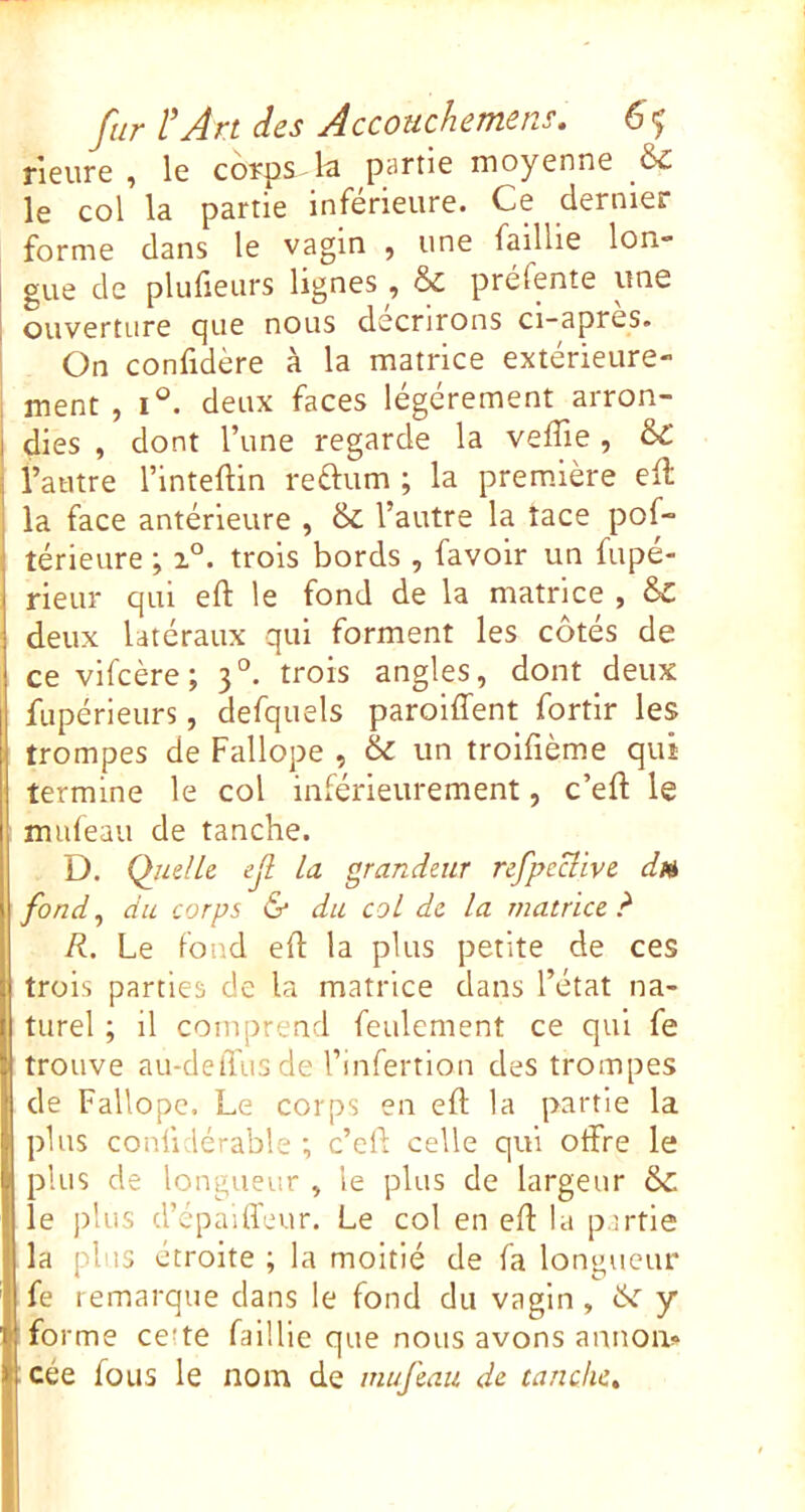 rieure , le corps-la partie moyenne fc le col la partie inférieure. Ce dernier forme dans le vagin , une faillie lon- gue de plufieurs lignes, & préfente une ouverture que nous décrirons ci-apres. On confidère à la matrice extérieure- ment , deux faces légèrement arron- dies , dont l’une regarde la veffie, 6c l’autre l’inteftin reftum ; la première ell la face antérieure , & l’autre la lace pof- térieure ; trois bords , favolr un fupé- rieur qui eft le fond de la matrice , 6c deux latéraux qui forment les côtés de ce vifcère; 3°. trois angles, dont deux fupérieurs, defquels paroiffent fortir les trompes de Fallope , & un troifième qui termine le col inférieurement, c’eft le mideau de tanche. D. Quelle ejl la grandeur refpeclive d» fond^ du corps & du col de la matrice?' R. Le fond eft la plus petite de ces trois parties de la matrice dans l’état na- turel ; il comprend feulement ce qui fe trouve au-delTusde l’infertion des trompes de Fallope. Le corps en eft la partie la plus confidérable *, c’eft celle qui otfre le plus de longueur , le plus de largeur & le ])lus d’cpaifl'eur. Le col en eft la partie la plus étroite ; la moitié de fa longueur fe remarque dans le fond du vagin , ôi' y fo rme ce'te faillie que nous avons annom cée fous le nom de mufeau de tanche»