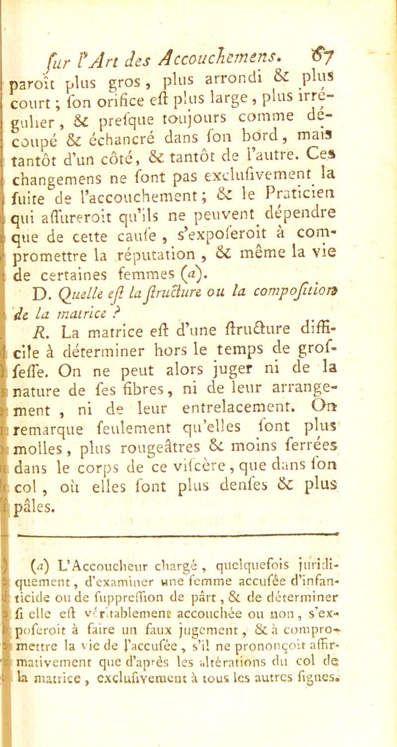 paro'u plus gros, plus arrondi & plus court ; fon orifice eft plus large , plus u*re“ guher , & prefque toujours comme de- coupc & échancre dans fou botd, mais tantôt d’un côté, & tantôt de l’autre. Ces changemens ne font pas exclufivement^ la fuite de l’accouchement ; èc le Praticien qui afl’ureroit qu’ils ne peuvent^ clependre que de cette caule , s’expoferoit a coni* promettre la réputation , ôc meme la vie de certaines femmes (a)> D. Quelle ejl laJîruUure ou la compofidon de la matrice ? R. La matrice eft d’une ftruaure diffi- cile à déterminer hors le temps de grof- .fefie. On ne peut alors juger ni de la •nature de fes fibres, ni de leur arrange- ! ment , ni de leur entrelacement. On il! remarque feulement qu’elles lont plus ii: molles, plus rougeâtres moins ferrées H dans le corps de ce vdcère, que dans Ion !( col , ou elles font plus déniés & plus ’i pâles. ■) 0) UAccoucIievir chargé , quelquefois juricli- 9. quement, d’examiner wne femme aceufée d’infan- ff ticide ou de fiippreffion de pârt, & de déterminer 9 fl elle eft v'r'.tablemene accouchée ou non, s’ex- poferoit à faire un faux jugement, & .à compro» 9) mettre la ' ie de l’accufee , s’il ne prononçoit affir- mativeinent que d’après les altérations du col de