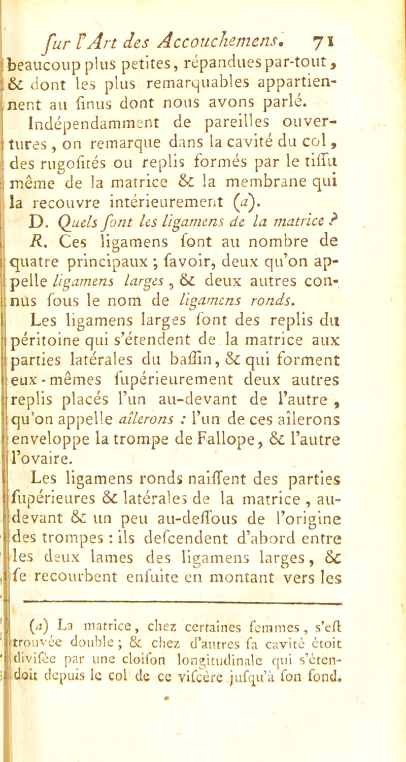 •beaucoup plus petites, répandues par-tout, & dont les plus remarquables appartien- nent au linus dont nous avons parlé. Indépendamment de pareilles ouver- tures , on remarque dans la cavité du col, des rugofirés ou replis formés par le tiffu i même de la matrice & la membrane qui la recouvre intérieurement (æ). D. Quels font les ligarnens de la matrice ? R. Ces ligarnens font au nombre de quatre principaux ; favolr, deux qu’on ap- pelle ligarnens larges , & deux autres con- nus fous le nom de ligarnens ronds. Les ligarnens larges font des replis du péritoine qui s’étendent de la matrice aux parties latérales du baffin ,& qui forment eux-mêmes fupérieurement deux autres replis placés l’iin au-devant de l’autre , qu’on appelle ailerons : l’im de ces ailerons enveloppe la trompe de Fallope, & l’autre l’ovaire. Les ligarnens ronds naiffent des parties fiipérieures & latérales de la matrice , au- devant & un peu au-deH'ous de l’origine des trompes ; ils defcendent d’abord entre les deux lames des ligarnens larges, 6c fe recourbent enfuite en montant vers les (rt) La matrice, chez certaines femmes, s’eA trouvée double ; & chez d’autres fa c.avité ctoit divifée par une cloifon longitudinale qui s’eten- idoit depuis le col de ce vifeère jufqu’à fon fond.